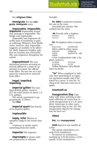 120
See religious titles.
immigrate See the emi-
grate, immigrate entry.
impassable, impassible,
impassive Impassable means
that passage is impossible: The
bridge was impassable.
Impassible and impassive de-
scribe lack of sensitivity to pain
or suffering. Webster’s New World
notes, however, that impassible
suggests an inability to be affect-
ed, while impassive implies only
that no reaction was noticeable:
She was impassive throughout the
ordeal.
impeachment The con-
stitutional process accusing an
elected official of a crime in an
attempt to remove the official
from office. Do not use as a syn-
onym for convicted or removed
from office.
impel, impelled,
impelling
imperial gallon The stan-
dard British gallon, equal to
277.42 cubic inches or about 1.2
U.S. gallons.
The metric equivalent is ap-
proximately 4.5 liters.
See liter.
imperial quart One-fourth
of an imperial gallon.
implausible
imply, infer Writers or
speakers imply in the words they
use.
A listener or reader infers
something from the words.
impostor Not imposter.
impromptu It means with-
out preparation or advance
thought.
in, into In indicates location:
He was in the room.
Into indicates motion: She
walked into the room.
-in Precede with a hyphen:
break-in walk-in
cave-in write-in
in- No hyphen when it means
not:
inaccurate insufferable
Often solid in other cases:
inbound infighting
indoor inpatient (n., adj.)
infield
A few combinations take a hy-
phen, however:
in-depth in-house
in-group in-law
Follow Webster’s New World
when in doubt.
“in” When employed to indi-
cate that something is in vogue,
use quotation marks only if fol-
lowed by a noun: It was the “in”
thing to do. Raccoon coats are in
again.
inasmuch as
Inauguration Day Capi-
talize only when referring to the
total collection of events that in-
clude inauguration of a U.S. pres-
ident; lowercase in other uses:
Inauguration Day is Jan. 20. The
inauguration day for the change
has not been set.
inbox
Inc. See incorporated.
inch Equal to one-twelfth of
a foot.
The metric equivalent is ex-
actly 2.54 centimeters.
To convert to centimeters,
multiply by 2.54 (6 inches x 2.54
equals 15.24 centimeters).
 