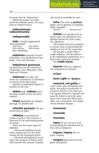 122
Its noun form is indiscretion.
Indiscrete means not sepa-
rated into distinct parts. Its noun
form is indiscreteness.
indiscriminate,
indiscriminately
indispensable
indo- Usually hyphenated
and capitalized:
Indo-Aryan Indo-Hittite
Indo-German Indo-Iranian
But: Indochina.
Indochina Formerly French
Indochina, now divided into Cam-
bodia, Laos and Vietnam.
Indochinese peninsula
Located here are the nations of
Cambodia, Laos, Myanmar, Thai-
land and Vietnam.
Indonesia Use after the
name of a community in datelines
on stories from this nation.
Specify an individual island, if
needed, in the text.
indoor (adj.) indoors (adv.)
He plays indoor tennis. He went
indoors.
infant Applicable to children
through 12 months old.
infantile paralysis The pre-
ferred term is polio.
inflation A sustained in-
crease in prices. The result is a
decrease in the purchasing power
of money.
There are two basic types of
inflation:
—Cost-push inflation occurs
when rising costs are the chief
reason for the increased prices.
—Demand-pull inflation occurs
when the amount of money avail-
able exceeds the amount of goods
and services available for sale.
infra- The rules in prefixes
apply, but in general, no hyphen.
Some examples:
infrared infrastructure
initials Use periods and no
space when an individual uses
initials instead of a first name:
H.L. Mencken.
This format has been adopted
to assure that in typesetting the
initials are set on the same line.
Do not give a name with a
single initial (J. Jones) unless it
is the individual’s preference or a
first name cannot be learned.
See middle initials.
injuries They are suffered,
not sustained or received.
in-law
Inner Light See Quakers.
innocent, not guilty In
court cases, plea situations and
trials, not guilty is preferable to
innocent, because it is more pre-
cise legally. (However, special care
must be taken to prevent omis-
sion of the word not.) When pos-
sible, say a defendant was acquit-
ted of criminal charges.
innocuous
innuendo
inoculate
input Do not use as a verb
in describing the introduction of
data into a computer.
inquire, inquiry Not en-
quire, enquiry.
insignia Same form for sin-
gular and plural.
 
