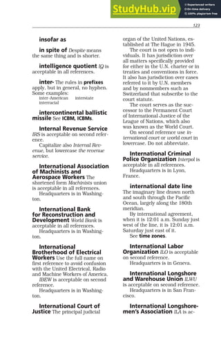 123
insofar as
in spite of Despite means
the same thing and is shorter.
intelligence quotient IQ is
acceptable in all references.
inter- The rules in prefixes
apply, but in general, no hyphen.
Some examples:
inter-American interstate
interracial
intercontinental ballistic
missile See ICBM, ICBMs.
Internal Revenue Service
IRS is acceptable on second refer-
ence.
Capitalize also Internal Rev-
enue, but lowercase the revenue
service.
International Association
of Machinists and
Aerospace Workers The
shortened form Machinists union
is acceptable in all references.
Headquarters is in Washing-
ton.
International Bank
for Reconstruction and
Development World Bank is
acceptable in all references.
Headquarters is in Washing-
ton.
International
Brotherhood of Electrical
Workers Use the full name on
first reference to avoid confusion
with the United Electrical, Radio
and Machine Workers of America.
IBEW is acceptable on second
reference.
Headquarters is in Washing-
ton.
International Court of
Justice The principal judicial
organ of the United Nations, es-
tablished at The Hague in 1945.
The court is not open to indi-
viduals. It has jurisdiction over
all matters specifically provided
for either in the U.N. charter or in
treaties and conventions in force.
It also has jurisdiction over cases
referred to it by U.N. members
and by nonmembers such as
Switzerland that subscribe to the
court statute.
The court serves as the suc-
cessor to the Permanent Court
of International Justice of the
League of Nations, which also
was known as the World Court.
On second reference use in-
ternational court or world court in
lowercase. Do not abbreviate.
International Criminal
Police Organization Interpol is
acceptable in all references.
Headquarters is in Lyon,
France.
international date line
The imaginary line drawn north
and south through the Pacific
Ocean, largely along the 180th
meridian.
By international agreement,
when it is 12:01 a.m. Sunday just
west of the line, it is 12:01 a.m.
Saturday just east of it.
See time zones.
International Labor
Organization ILO is acceptable
on second reference.
Headquarters is in Geneva.
International Longshore
and Warehouse Union ILWU
is acceptable on second reference.
Headquarters is in San Fran-
cisco.
International Longshore-
men’s Association ILA is ac-
 