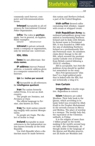 125
commonly used Internet, com-
puter and telecommunications
terms.
Interpol Acceptable in all ref-
erences for International Criminal
Police Organization.
infra- The rules in prefixes
apply, but in general, no hyphen.
Some examples:
infrared infrastructure
intranet A private network
inside a company or organization,
only for internal use. Lowercase.
IOU, IOUs
Iowa Do not abbreviate. See
state names.
IP address Internet Protocol
address, a numeric address given
to a computer connected to the
Internet.
ips See inches per second.
IQ Acceptable in all references
for intelligence quotient.
Iran The nation formerly
called Persia. It is not an Arab
country.
The people are Iranians, not
Persians or Irani.
The official language is Per-
sian, also known as Farsi.
Iraq The Arab nation coincid-
ing roughly with ancient Mesopo-
tamia.
Its people are Iraqis. The dia-
lect of Arabic is Iraqi.
Ireland Acceptable in most
references to the independent na-
tion known formally as the Irish
Republic.
Use Irish Republic when a dis-
tinction must be made between
this nation and Northern Ireland,
a part of the United Kingdom.
Irish coffee Brewed coffee
containing Irish whiskey, topped
with cream or whipped cream.
Irish Republican Army An
outlawed paramilitary group com-
mitted to overthrowing Northern
Ireland and its links with Britain.
Its formal name is Provisional
IRA. It was founded in 1969 with
the aim of abolishing Northern
Ireland as a predominantly Brit-
ish Protestant state. Its members
claim direct lineage to the old
IRA, which wrested the predomi-
nantly Catholic rest of Ireland
from British control following a
1919-21 rebellion.
IRA is acceptable, but Irish Re-
publican Army should be spelled
out somewhere in the story.
Sinn Fein (pronounced “shin
fane”) is a legal political party
that is linked with the IRA, but
not technically a wing of it.
Iron Curtain
irregardless A double nega-
tive. Regardless is correct.
Islam Followers are called
Muslims. Their holy book is the
Quran, which according to Is-
lamic belief was revealed by Allah
(God) to the Prophet Muhammad
in the seventh century in Mecca
and Medina. The place of worship
is a mosque. The weekly holy day,
the equivalent of the Christian
sabbath, is Friday.
It is the religion of more than
1 billion people in the world,
making it the world’s second larg-
est faith, after Christianity. Al-
though Arabic is the language of
the Quran and Muslim prayers,
not all Arabs are Muslims and
 