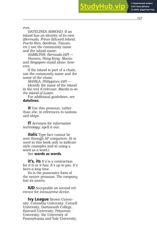 127
ever.
DATELINES ABROAD: If an
island has an identity of its own
(Bermuda, Prince Edward Island,
Puerto Rico, Sardinia, Taiwan,
etc.) use the community name
and the island name:
HAMILTON, Bermuda (AP) —
Havana, Hong Kong, Macau
and Singapore stand alone, how-
ever.
If the island is part of a chain,
use the community name and the
name of the chain:
MANILA, Philippines (AP) —
Identify the name of the island
in the text if relevant: Manila is on
the island of Luzon.
For additional guidelines, see
datelines.
it Use this pronoun, rather
than she, in references to nations
and ships.
IT Acronym for information
technology; spell it out.
italic Type face cannot be
sent through AP computers. (It is
used in this book only to indicate
style examples and in using a
word as a word.)
See words as words.
it’s, its It’s is a contraction
for it is or it has: It’s up to you. It’s
been a long time.
Its is the possessive form of
the neuter pronoun: The company
lost its assets.
IUD Acceptable on second ref-
erence for intrauterine device.
Ivy League Brown Univer-
sity, Columbia University, Cornell
University, Dartmouth College,
Harvard University, Princeton
University, the University of
Pennsylvania and Yale University.
 