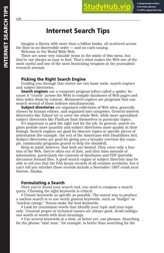 128
INTERNET
SEARCH
TIPS
Internet Search Tips
Imagine a library with more than a billion books, all scattered across
the floor in no discernible order — and no card catalog.
Welcome to the World Wide Web.
There are some very valuable items in the midst of this mess, but
they’re not always so easy to find. That’s what makes the Web one of the
most useful and one of the most frustrating weapons in the journalists’
research arsenal.
Picking the Right Search Engine
Guiding you through this clutter are two basic tools: search engines
and subject directories.
Search engines use a computer program (often called a spider, be-
cause it “crawls” across the Web) to compile databases of Web pages and
then index them by content. Metasearch engines are programs that can
search several of these indexes simultaneously.
Subject directories are organized collections of Web sites, generally
chosen by human editors, and organized into categories. General-interest
directories like Yahoo! try to cover the whole Web, while more specialized
subject directories like FindLaw limit themselves to particular topics.
It’s important to pick the right tool for the job. In general, search en-
gines provide more quantity and subject directories more quality in their
listings. Search engines are good for obscure topics or specific pieces of
information (for example, the text of the Americans with Disabilities Act).
Subject directories are good for giving you a broader overview (for exam-
ple, community programs geared to help the disabled).
Keep in mind, however, that both are limited. They cover only a frac-
tion of the Web, they’re often out of date, and they miss mounds of
information, particularly the contents of databases and PDF (portable
document format) files. A good search engine or subject directory may be
able to tell you that the FAA keeps records of all aviation accidents, but it
can’t tell you whether those records include a November 1997 crash near
Barrow, Alaska.
Formulating a Search
Once you’ve found your search tool, you need to compose a search
query. Choosing the right keywords is critical.
• Choose keywords as specific as possible. The surest way to produce
a useless search is to use overly general keywords, such as “budget” or
“nuclear energy.” Nouns make the best keywords.
• Look for uncommon words that identify your topic and your topic
only. Unusual proper or technical names are always good. Avoid ambigu-
ous words or words with dual meanings.
• Use several keywords at a time, or better yet, use phrases. Searching
for the phrase “time zone,” for example, is better than searching for the
 
