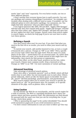 129
words “time” and “zone” separately. For even better results, use two or
three different phrases.
• Don’t assume that everyone knows how to spell correctly. Use vari-
ant spellings and common misspellings (“enviroment,” for example), par-
ticularly when dealing with a difficult word or name. If available, use the
wildcard option to cover alternative spellings. Use synonyms, too. You
might find with “physician” what you didn’t find with “doctor.”
• Use logical operators like AND, OR and NOT. “Apples AND Oranges”
will find only sites that contain both words; “Apples OR Oranges” will find
sites that have either; and “Apples NOT Oranges” will find only sites that
do have apples but don’t have oranges. Syntax varies from search engine
to search engine, so check the help page if you’re not sure how to struc-
ture these queries.
Refining a Search
Your first search often won’t be your last. If you don’t find what you
need in the first 40 or so results, you need to refine your search and try
again.
To narrow your search, add another keyword or two, or turn a couple
of keywords into a phrase. Change an “OR” to an “AND.” Pick a specific
area of your topic rather than the topic itself. Pick the name of a main
player in the story — particularly if it’s an unusual name. Or, rather than
searching for what you want, try to think instead of who might have the
information, then search for that person or organization.
If your first effort, on the other hand, produces too few hits, widen
your search. Choose more common words. Drop a keyword or two.
Change an “AND” to an “OR.” Use more synonyms or variant spellings.
Advanced Searching
Take advantage of advanced search options.
Some sites allow a “proximity operator” such as NEAR, which will find
words close to each other, but not necessarily next to each other. Others
permit wildcards, which act like the blank square in Scrabble: for exam-
ple, ‘psych*’ will find psychology, psychoanalysis, and psychosomatic.
Most search engines allow you to restrict your search to specific do-
mains (such as “.gov” for government sites, for example), or to specific
elements of the page, such as photos, titles, or links.
Using Caution
Do not mistake the Web for an encyclopedia, and the search engine for
a table of contents. The Web is a sprawling databank that’s about one-
quarter wheat and three-quarters chaff. Any information you find should
be assessed with the same care that you use for everything else. In par-
ticular, check these points:
• Who is sponsoring the page? Is the author identifiable? You should
avoid anonymous pages just as you avoid anonymous sources.
• Is there contact information in case you want to follow up? One way
INTERNET
SEARCH
TIPS
 