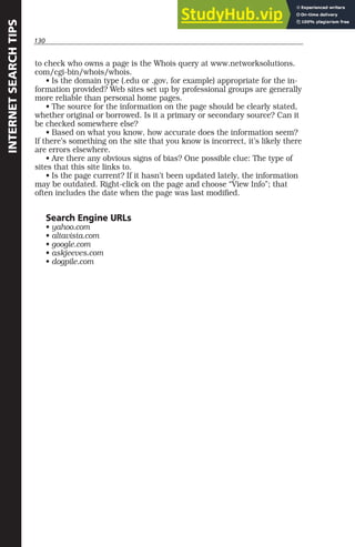 130
INTERNET
SEARCH
TIPS
to check who owns a page is the Whois query at www.networksolutions.
com/cgi-bin/whois/whois.
• Is the domain type (.edu or .gov, for example) appropriate for the in-
formation provided? Web sites set up by professional groups are generally
more reliable than personal home pages.
• The source for the information on the page should be clearly stated,
whether original or borrowed. Is it a primary or secondary source? Can it
be checked somewhere else?
• Based on what you know, how accurate does the information seem?
If there’s something on the site that you know is incorrect, it’s likely there
are errors elsewhere.
• Are there any obvious signs of bias? One possible clue: The type of
sites that this site links to.
• Is the page current? If it hasn’t been updated lately, the information
may be outdated. Right-click on the page and choose “View Info”; that
often includes the date when the page was last modified.
Search Engine URLs
• yahoo.com
• altavista.com
• google.com
• askjeeves.com
• dogpile.com
 