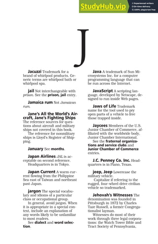 Jacuzzi Trademark for a
brand of whirlpool products. Ge-
neric terms are whirlpool bath or
whirlpool spa.
jail Not interchangeable with
prison. See the prison, jail entry.
Jamaica rum Not Jamaican
rum.
Jane’s All the World’s Air-
craft, Jane’s Fighting Ships
The reference sources for ques-
tions about aircraft and military
ships not covered in this book.
The reference for nonmilitary
ships is Lloyd’s Register of Ship-
ping.
January See months.
Japan Airlines JAL is ac-
ceptable on second reference.
Headquarters is in Tokyo.
Japan Current A warm cur-
rent flowing from the Philippine
Sea east of Taiwan and northeast
past Japan.
jargon The special vocabu-
lary and idioms of a particular
class or occupational group.
In general, avoid jargon. When
it is appropriate in a special con-
text, include an explanation of
any words likely to be unfamiliar
to most readers.
See dialect and word selec-
tion.
Java A trademark of Sun Mi-
crosystems Inc. for a computer
programming language that can
be run across the Internet.
JavaScript A scripting lan-
guage, developed by Netscape, de-
signed to run inside Web pages.
Jaws of Life Trademark
name for the tool used to pry
open parts of a vehicle to free
those trapped inside.
Jaycees Members of the U.S.
Junior Chamber of Commerce, af-
filiated with the worldwide body,
Junior Chamber International.
See the fraternal organiza-
tions and service clubs and
Junior Chamber of Commerce
entries.
J.C. Penney Co. Inc. Head-
quarters is in Plano, Texas.
jeep, Jeep Lowercase the
military vehicle.
Capitalize if referring to the
rugged, four-wheel-drive civilian
vehicle so trademarked.
Jehovah’s Witnesses The
denomination was founded in
Pittsburgh in 1872 by Charles
Taze Russell, a former Congrega-
tionalist layman.
Witnesses do most of their
work through three legal corpora-
tions: the Watch Tower Bible and
Tract Society of Pennsylvania,
J
 