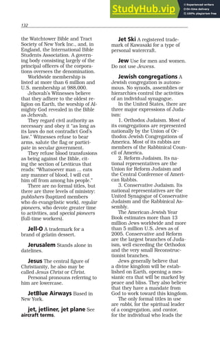 132
the Watchtower Bible and Tract
Society of New York Inc., and, in
England, the International Bible
Students Association. A govern-
ing body consisting largely of the
principal officers of the corpora-
tions oversees the denomination.
Worldwide membership is
listed at more than 6 million and
U.S. membership at 988,000.
Jehovah’s Witnesses believe
that they adhere to the oldest re-
ligion on Earth, the worship of Al-
mighty God revealed in the Bible
as Jehovah.
They regard civil authority as
necessary and obey it “as long as
its laws do not contradict God’s
law.” Witnesses refuse to bear
arms, salute the flag or partici-
pate in secular government.
They refuse blood transfusions
as being against the Bible, cit-
ing the section of Leviticus that
reads: “Whatsoever man ... eats
any manner of blood, I will cut
him off from among his people.”
There are no formal titles, but
there are three levels of ministry:
publishers (baptized members
who do evangelistic work), regular
pioneers, who devote greater time
to activities, and special pioneers
(full-time workers).
Jell-O A trademark for a
brand of gelatin dessert.
Jerusalem Stands alone in
datelines.
Jesus The central figure of
Christianity, he also may be
called Jesus Christ or Christ.
Personal pronouns referring to
him are lowercase.
JetBlue Airways Based in
New York.
jet, jetliner, jet plane See
aircraft terms.
Jet Ski A registered trade-
mark of Kawasaki for a type of
personal watercraft.
Jew Use for men and women.
Do not use Jewess.
Jewish congregations A
Jewish congregation is autono-
mous. No synods, assemblies or
hierarchies control the activities
of an individual synagogue.
In the United States, there are
three major expressions of Juda-
ism:
1. Orthodox Judaism. Most of
its congregations are represented
nationally by the Union of Or-
thodox Jewish Congregations of
America. Most of its rabbis are
members of the Rabbinical Coun-
cil of America.
2. Reform Judaism. Its na-
tional representatives are the
Union for Reform Judaism and
the Central Conference of Ameri-
can Rabbis.
3. Conservative Judaism. Its
national representatives are the
United Synagogue of Conservative
Judaism and the Rabbinical As-
sembly.
The American Jewish Year
Book estimates more than 13
million Jews worldwide and more
than 5 million U.S. Jews as of
2005. Conservative and Reform
are the largest branches of Juda-
ism, well exceeding the Orthodox
and the very small Reconstruc-
tionist branches.
Jews generally believe that
a divine kingdom will be estab-
lished on Earth, opening a mes-
sianic era that will be marked by
peace and bliss. They also believe
that they have a mandate from
God to work toward this kingdom.
The only formal titles in use
are rabbi, for the spiritual leader
of a congregation, and cantor,
for the individual who leads the
 