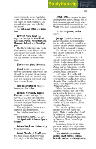 133
congregation in song. Capitalize
these titles before an individual’s
full name on first reference. On
second reference, use only the
last name.
See religious titles and Zion-
ism.
Jewish holy days See
separate listings for Hanukkah,
Passover, Purim, Rosh Hashana,
Shavuot, Sukkot and Yom Kip-
pur.
The High Holy Days are Rosh
Hashana and Yom Kippur. All
Jewish holy days and the Jewish
Sabbath start at sunset before
the day marked on most calen-
dars.
jibe See the gibe, jibe entry.
jihad Arabic noun used to
refer to the Islamic concept of the
struggle to do good. In particular
situations, that can include holy
war, the meaning extremist Mus-
lims commonly use.
job descriptions Always
lowercase. See titles.
John F. Kennedy Space
Center Located in Cape Ca-
naveral, Fla., it is the National
Aeronautics and Space Adminis-
tration’s principal launch site for
manned spacecraft.
Kennedy Space Center is ac-
ceptable in all references.
For datelines on launch sto-
ries:
CAPE CANAVERAL, Fla. (AP) —
See Lyndon B. Johnson Space
Center.
Johns Hopkins University
No apostrophes.
Joint Chiefs of Staff Also:
the Joint Chiefs. But lowercase
the chiefs or the chiefs of staff.
JPEG, JPG Acronyms for joint
photographic experts group, one of
two common types of image com-
pression mechanisms used on the
World Wide Web (along with GIF).
Jr. See the junior, senior
entry.
judge Capitalize before a
name when it is the formal title
for an individual who presides in
a court of law. Do not continue to
use the title in second reference.
Do not use court as part of the
title unless confusion would re-
sult without it:
—No court in the title: U.S.
District Judge James Robertson,
District Judge James Robertson,
federal Judge James Robertson,
Judge James Robertson, U.S. Cir-
cuit Judge Homer Thornberry, ap-
pellate Judge John Blair.
—Court needed in the title:
Juvenile Court Judge John Jones,
Criminal Court Judge John Jones,
Superior Court Judge Robert Har-
rison, state Supreme Court Judge
William Cushing.
When the formal title chief
judge is relevant, put the court
name after the judge’s name:
Chief Judge John Sirica of the U.S.
District Court in Washington, D.C.;
Chief Judge Clement F. Hayn-
sworth Jr. of the 4th U.S. Circuit
Court of Appeals.
Do not pile up long court
names before the name of a
judge. Make it Judge John Smith
of Allegheny County Common
Pleas Court. Not: Allegheny Coun-
ty Common Pleas Court Judge
John Smith.
Lowercase judge as an occu-
pational designation in phrases
such as beauty contest judge Bert
Parks.
See administrative law
judge; court names; judicial
branch; justice; and magistrate.
 