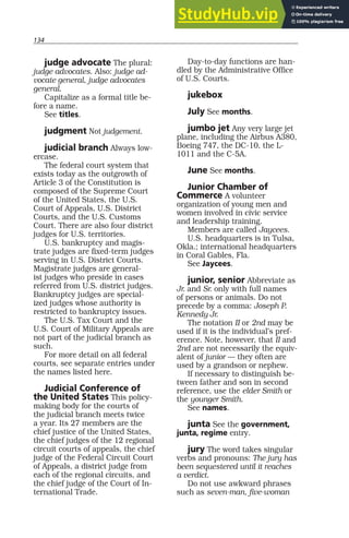 134
judge advocate The plural:
judge advocates. Also: judge ad-
vocate general, judge advocates
general.
Capitalize as a formal title be-
fore a name.
See titles.
judgment Not judgement.
judicial branch Always low-
ercase.
The federal court system that
exists today as the outgrowth of
Article 3 of the Constitution is
composed of the Supreme Court
of the United States, the U.S.
Court of Appeals, U.S. District
Courts, and the U.S. Customs
Court. There are also four district
judges for U.S. territories.
U.S. bankruptcy and magis-
trate judges are fixed-term judges
serving in U.S. District Courts.
Magistrate judges are general-
ist judges who preside in cases
referred from U.S. district judges.
Bankruptcy judges are special-
ized judges whose authority is
restricted to bankruptcy issues.
The U.S. Tax Court and the
U.S. Court of Military Appeals are
not part of the judicial branch as
such.
For more detail on all federal
courts, see separate entries under
the names listed here.
Judicial Conference of
the United States This policy-
making body for the courts of
the judicial branch meets twice
a year. Its 27 members are the
chief justice of the United States,
the chief judges of the 12 regional
circuit courts of appeals, the chief
judge of the Federal Circuit Court
of Appeals, a district judge from
each of the regional circuits, and
the chief judge of the Court of In-
ternational Trade.
Day-to-day functions are han-
dled by the Administrative Office
of U.S. Courts.
jukebox
July See months.
jumbo jet Any very large jet
plane, including the Airbus A380,
Boeing 747, the DC-10, the L-
1011 and the C-5A.
June See months.
Junior Chamber of
Commerce A volunteer
organization of young men and
women involved in civic service
and leadership training.
Members are called Jaycees.
U.S. headquarters is in Tulsa,
Okla.; international headquarters
in Coral Gables, Fla.
See Jaycees.
junior, senior Abbreviate as
Jr. and Sr. only with full names
of persons or animals. Do not
precede by a comma: Joseph P.
Kennedy Jr.
The notation II or 2nd may be
used if it is the individual’s pref-
erence. Note, however, that II and
2nd are not necessarily the equiv-
alent of junior — they often are
used by a grandson or nephew.
If necessary to distinguish be-
tween father and son in second
reference, use the elder Smith or
the younger Smith.
See names.
junta See the government,
junta, regime entry.
jury The word takes singular
verbs and pronouns: The jury has
been sequestered until it reaches
a verdict.
Do not use awkward phrases
such as seven-man, five-woman
 