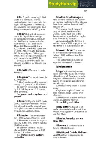 137
kilo- A prefix denoting 1,000
units of a measure. Move a
decimal point three places to the
right, adding zeros if necessary,
to convert to the basic unit: 10.5
kilograms equals 10,500 grams.
kilobyte A unit of measure-
ment for digital data storage.
In the metric system, a kilobyte
is 1,000 bytes; in computer bi-
nary terms, it is 1,024 bytes.
Thus, 64KB means 64 times
1,024 bytes, or 65,536 bytes (not
64,000). Abbrev.: KB. (Similarly,
MB for megabytes, GB for giga-
bytes.) Note no space when used
with numerals: a 400KB file.
Use Kb in abbreviations for
kilobits and Kbps for kilobits per
second.
kilocycles The new term is
kilohertz.
kilogram The metric term for
1,000 grams.
A kilogram is equal to approxi-
mately 2.2 pounds or 35 ounces.
To convert to pounds, multiply
by 2.2 (9 kilograms x 2.2 equals
19.8 pounds).
See gram; metric system; and
pound.
kilohertz Equals 1,000 hertz
(1,000 cycles per second), replac-
ing kilocycles as the correct term
in applications such as broadcast
frequencies. Abbrev.: kHz.
kilometer The metric term
for 1,000 meters. (Abbrev.: km.)
A kilometer is equal to approx-
imately 3,281 feet, or five-eighths
(0.62) of a mile.
To convert to miles, multi-
ply by 0.62 (5 kilometers x 0.62
equals 3.1 miles).
See meter; metric system;
and miles.
kiloton, kilotonnage A
unit used to measure the power
of nuclear explosions. One kiloton
has the explosive force of 1,000
tons of TNT.
The atomic bomb dropped
Aug. 6, 1945, on Hiroshima,
Japan, in the first use of the
bomb as a weapon had an explo-
sive force of 20 kilotons.
A megaton has the force of a
million tons of TNT. A gigaton has
the force of a billion tons of TNT.
kilowatt-hour The amount
of electrical energy consumed
when 1,000 watts are used for
one hour.
The abbreviation kwh is ac-
ceptable on second reference.
kindergarten
king Capitalize only when
used before the name of royalty:
King George VI. Continue in sub-
sequent references that use the
king’s given name: King George,
not George.
Lowercase king when it stands
alone.
Capitalize in plural uses be-
fore names: Kings George and
Edward.
Lowercase in phrases such as
chess king Bobby Fischer.
See nobility and titles.
Kitty Litter A brand of ab-
sorbent material used in cat litter
boxes. Use a generic term such as
cat box filler.
Klan in America See Ku
Klux Klan.
Kleenex A trademark for a
brand of facial tissue.
KLM Royal Dutch Airlines
A KLM airliner is acceptable in
any reference.
 