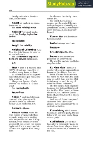 138
Headquarters is in Amster-
dam, Netherlands.
Kmart No hyphen, no space,
lowercase m.
See Sears Holdings Corp.
Knesset The Israeli parlia-
ment. See foreign legislative
bodies.
knickknack
knight See nobility.
Knights of Columbus K. of
C. or the Knights may be used on
second reference.
See the fraternal organiza-
tions and service clubs entry.
K-9
knot A knot is 1 nautical mile
(6,076.10 feet) per hour. It is re-
dundant to say knots per hour.
To convert knots into approxi-
mate statute miles per hour, mul-
tiply knots by 1.15.
Always use figures: Winds
were at 7 to 9 knots; a 10-knot
wind.
See nautical mile.
know-how
Kodak A trademark for cam-
eras and other photographic
products made by Eastman
Kodak Co. of Rochester, N.Y.
Koran See Quran.
Korean names North Ko-
rean names are generally three
separate words, each starting
with a capital letter: Kim Il Sung.
South Korean names are three
words with the second two names
hyphenated and a lowercase let-
ter after the hyphen: Kim Young-
sam.
In all cases, the family name
comes first.
For South Korean place
names, use the revised Roman-
ized spellings introduced by the
government in 2000: Incheon (for-
merly Inchon), Busan (formerly
Pusan).
Korean War But lowercase
Korean conflict.
kosher Always lowercase.
kowtow
Kriss Kringle Not Kris.
kudos It means credit or
praise for an achievement.
The word is singular and takes
singular verbs.
Ku Klux Klan There are a
number of separate organizations
known as the Klan in America.
Some of them do not use the
full name Ku Klux Klan, but each
may be called that, and the KKK
initials may be used for any of
them on second reference.
The two largest Klan organiza-
tions are the National Knights of
the Ku Klux Klan, based at Stone
Mountain, Ga., and the United
Klans of America, based at Tusca-
loosa, Ala.
An Imperial Board, composed
of leaders from the various
groups, meets occasionally to co-
ordinate activities.
Kuomintang The Chinese
Nationalist political party. Do not
follow with the word party. Tang
means party.
Kuril Islands Use in date-
lines after a community name in
stories from these islands. Name
an individual island, if needed, in
the text.
 