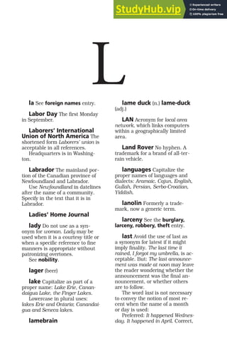 la See foreign names entry.
Labor Day The first Monday
in September.
Laborers’ International
Union of North America The
shortened form Laborers’ union is
acceptable in all references.
Headquarters is in Washing-
ton.
Labrador The mainland por-
tion of the Canadian province of
Newfoundland and Labrador.
Use Newfoundland in datelines
after the name of a community.
Specify in the text that it is in
Labrador.
Ladies’ Home Journal
lady Do not use as a syn-
onym for woman. Lady may be
used when it is a courtesy title or
when a specific reference to fine
manners is appropriate without
patronizing overtones.
See nobility.
lager (beer)
lake Capitalize as part of a
proper name: Lake Erie, Canan-
daigua Lake, the Finger Lakes.
Lowercase in plural uses:
lakes Erie and Ontario; Canandai-
gua and Seneca lakes.
lamebrain
lame duck (n.) lame-duck
(adj.)
LAN Acronym for local area
network, which links computers
within a geographically limited
area.
Land Rover No hyphen. A
trademark for a brand of all-ter-
rain vehicle.
languages Capitalize the
proper names of languages and
dialects: Aramaic, Cajun, English,
Gullah, Persian, Serbo-Croatian,
Yiddish.
lanolin Formerly a trade-
mark, now a generic term.
larceny See the burglary,
larceny, robbery, theft entry.
last Avoid the use of last as
a synonym for latest if it might
imply finality. The last time it
rained, I forgot my umbrella, is ac-
ceptable. But: The last announce-
ment was made at noon may leave
the reader wondering whether the
announcement was the final an-
nouncement, or whether others
are to follow.
The word last is not necessary
to convey the notion of most re-
cent when the name of a month
or day is used:
Preferred: It happened Wednes-
day. It happened in April. Correct,
L
 