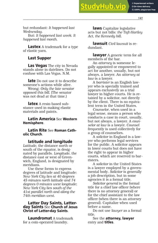 but redundant: It happened last
Wednesday.
But: It happened last week. It
happened last month.
Lastex A trademark for a type
of elastic yarn.
Last Supper
Las Vegas The city in Nevada
stands alone in datelines. Do not
confuse with Las Vegas, N.M.
late Do not use it to describe
someone’s actions while alive.
Wrong: Only the late senator
opposed this bill. (The senator
was not dead at that time.)
latex A resin-based sub-
stance used in making elastic
materials and paints.
Latin America See Western
Hemisphere.
Latin Rite See Roman Cath-
olic Church.
latitude and longitude
Latitude, the distance north or
south of the equator, is desig-
nated by parallels. Longitude, the
distance east or west of Green-
wich, England, is designated by
meridians.
Use these forms to express
degrees of latitude and longitude:
New York City lies at 40 degrees
45 minutes north latitude and 74
degrees 0 minutes west longitude;
New York City lies south of the
41st parallel north and along the
74th meridian west.
Latter Day Saints, Latter-
day Saints See Church of Jesus
Christ of Latter-day Saints.
Laundromat A trademark
for a coin-operated laundry.
laws Capitalize legislative
acts but not bills: the Taft-Hartley
Act, the Kennedy bill.
lawsuit Civil lawsuit is re-
dundant.
lawyer A generic term for all
members of the bar.
An attorney is someone le-
gally appointed or empowered to
act for another, usually, but not
always, a lawyer. An attorney at
law is a lawyer.
A barrister is an English law-
yer who is specially trained and
appears exclusively as a trial
lawyer in higher courts. He is re-
tained by a solicitor, not directly
by the client. There is no equiva-
lent term in the United States.
Counselor, when used in a
legal sense, means a person who
conducts a case in court, usually,
but not always, a lawyer. A coun-
selor at law is a lawyer. Counsel
frequently is used collectively for
a group of counselors.
A solicitor in England is a law-
yer who performs legal services
for the public. A solicitor appears
in lower courts but does not have
the right to appear in higher
courts, which are reserved to bar-
risters.
A solicitor in the United States
is a lawyer employed by a govern-
mental body. Solicitor is generally
a job description, but in some
agencies it is a formal title.
Solicitor general is the formal
title for a chief law officer (where
there is no attorney general) or
for the chief assistant to the law
officer (when there is an attorney
general). Capitalize when used
before a name.
Do not use lawyer as a formal
title.
See the attorney, lawyer
entry and titles.
141 141
 
