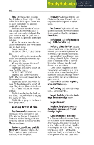 142
lay, lie The action word is
lay. It takes a direct object. Laid
is the form for its past tense and
its past participle. Its present
participle is laying.
Lie indicates a state of reclin-
ing along a horizontal plane. It
does not take a direct object. Its
past tense is lay. Its past parti-
ciple is lain. Its present participle
is lying.
When lie means to make an
untrue statement, the verb forms
are lie, lied, lying.
Some examples:
PRESENT OR FUTURE TENS-
ES:
Right: I will lay the book on the
table. The prosecutor tried to lay
the blame on him.
Wrong: He lays on the beach
all day. I will lay down.
Right: He lies on the beach all
day. I will lie down.
IN THE PAST TENSE:
Right: I laid the book on the
table. The prosecutor has laid the
blame on him.
Right: He lay on the beach all
day. He has lain on the beach all
day. I lay down. I have lain down.
WITH THE PRESENT PARTI-
CIPLE:
Right: I am laying the book on
the table. The prosecutor is laying
the blame on him.
Right: He is lying on the beach.
I am lying down.
Leaning Tower of Pisa
leatherneck Lowercase this
nickname for a member of the
U.S. Marine Corps. It is derived
from the leather lining that was
formerly part of the collar on the
Marine uniform.
lectern, podium, pulpit,
rostrum A speaker stands be-
hind a lectern, on a podium or
rostrum, or in the pulpit.
lecturer A formal title in the
Christian Science Church. An oc-
cupational description in other
uses.
lectures Capitalize and use
quotation marks for their formal
titles, as described in composi-
tion titles.
left hand (n.) left-handed
(adj.) left-hander (n.)
leftist, ultra-leftist In gen-
eral, avoid these terms in favor of
a more precise description of an
individual’s political philosophy.
As popularly used today, par-
ticularly abroad, leftist often ap-
plies to someone who is merely
liberal or believes in a form of
democratic socialism.
Ultra-leftist suggests an indi-
vidual who subscribes to a com-
munist view or one holding that
liberal or socialist change cannot
come within the present form of
government.
See radical and the rightist,
ultra-rightist entry.
left wing (n.) But: left-wing
(adj.), left-winger (n.).
legal holiday See the holi-
days and holy days entry.
legerdemain
legion, legionnaire See
American Legion and French
Foreign legion.
Legionnaires’ disease
The disease takes its name from
an outbreak at the Pennsylvania
American Legion convention held
at the Bellevue-Stratford Hotel in
Philadelphia in July 1976. Thirty-
four people died — 29 Legion-
naires or family members and five
other people who had been near
 