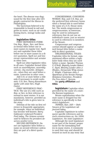 143
the hotel. The disease was diag-
nosed for the first time after 221
people contracted the illness in
Philadelphia.
The bacterium believed to be
responsible is found in soil and
grows in water, such as air-condi-
tioning ducts, storage tanks and
rivers.
legislative titles
FIRST REFERENCE FORM:
Use Rep., Reps., Sen. and Sens.
as formal titles before one or
more names in regular text. Spell
out and capitalize these titles
before one or more names in a di-
rect quotation. Spell out and low-
ercase representative and senator
in other uses.
Spell out other legislative titles
in all uses. Capitalize formal titles
such as assemblyman, assembly-
woman, city councilor, delegate,
etc., when they are used before a
name. Lowercase in other uses.
Add U.S. or state before a title
only if necessary to avoid confu-
sion: U.S. Sen. Nancy Kassebaum
spoke with state Sen. Hugh
Carter.
FIRST REFERENCE PRAC-
TICE: The use of a title such as
Rep. or Sen. in first reference is
normal in most stories. It is not
mandatory, however, provided an
individual’s title is given later in
the story.
Deletion of the title on first ref-
erence is frequently appropriate,
for example, when an individual
has become well known: Barry
Goldwater endorsed President
Ford today. The Arizona senator
said he believes the president de-
serves another term.
SECOND REFERENCE: Do
not use legislative titles before a
name on second reference unless
they are part of a direct quota-
tion.
CONGRESSMAN, CONGRESS-
WOMAN: Rep. and U.S. Rep. are
the preferred first-reference forms
when a formal title is used before
the name of a U.S. House mem-
ber. The words congressman or
congresswoman, in lowercase,
may be used in subsequent
references that do not use an
individual’s name, just as senator
is used in references to members
of the Senate.
Congressman and congress-
woman should appear as capital-
ized formal titles before a name
only in direct quotation.
ORGANIZATIONAL TITLES:
Capitalize titles for formal, orga-
nizational offices within a legis-
lative body when they are used
before a name: Speaker Thomas
P. O’Neill, Majority Leader Robert
C. Byrd, Minority Leader John J.
Rhodes, Democratic Whip James
C. Wright, Chairman John J.
Sparkman of the Senate Foreign
Relations Committee, President
Pro Tem John C. Stennis.
See party affiliation and
titles.
legislature Capitalize when
preceded by the name of a state:
the Kansas Legislature.
Retain capitalization when the
state name is dropped but the
reference is specifically to that
state’s legislature:
TOPEKA, Kan. (AP) — Both
houses of the Legislature ad-
journed today.
Capitalize legislature in subse-
quent specific references and in
such constructions as: the 100th
Legislature, the state Legislature.
Although the word legislature
is not part of the formal, proper
name for the lawmaking bod-
ies in many states, it commonly
is used that way and should be
treated as such in any story that
 