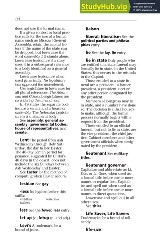 144
does not use the formal name.
If a given context or local prac-
tice calls for the use of a formal
name such as Missouri General
Assembly, retain the capital let-
ters if the name of the state can
be dropped, but lowercase the
word assembly if it stands alone.
Lowercase legislature if a story
uses it in a subsequent reference
to a body identified as a general
assembly.
Lowercase legislature when
used generically: No legislature
has approved the amendment.
Use legislature in lowercase for
all plural references: The Arkan-
sas and Colorado legislatures are
considering the amendment.
In 49 states the separate bod-
ies are a senate and a house or
assembly. The Nebraska Legisla-
ture is a unicameral body.
See assembly; general as-
sembly; governmental bodies;
house of representatives; and
senate.
Lent The period from Ash
Wednesday through Holy Sat-
urday, the day before Easter.
The 40-day Lenten period for
penance, suggested by Christ’s
40 days in the desert, does not
include the six Sundays between
Ash Wednesday and Easter.
See Easter for the method of
computing when Easter occurs.
lesbian See gay.
-less No hyphen before this
suffix:
childless waterless
tailless
less See the fewer, less entry.
let up (v.) letup (n. and adj.)
Levi’s A trademark for a
brand of jeans.
liaison
liberal, liberalism See the
political parties and philoso-
phies entry.
lie See the lay, lie entry.
lie in state Only people who
are entitled to a state funeral may
formally lie in state. In the United
States, this occurs in the rotunda
in the Capitol.
Those entitled to a state fu-
neral are a president, a former
president, a president-elect or
any other person designated by
the president.
Members of Congress may lie
in state, and a number have done
so. The decision is either house’s
to make, although the formal
process normally begins with a
request from the president.
Those entitled to an official
funeral, but not to lie in state, are
the vice president, the chief jus-
tice, Cabinet members and other
government officials when desig-
nated by the president.
lieutenant See military
titles.
lieutenant governor
Capitalize and abbreviate as Lt.
Gov. or Lt. Govs. when used as
a formal title before one or more
names in regular text. Capital-
ize and spell out when used as
a formal title before one or more
names in direct quotations.
Lowercase and spell out in all
other uses.
See titles.
Life Saver, Life Savers
Trademarks for a brand of roll
candy.
life-size
 