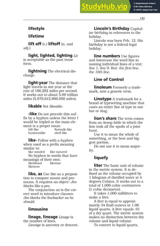 145
lifestyle
lifetime
lift off (v.) liftoff (n. and
adj.)
light, lighted, lighting Lit
is acceptable as the past tense
form.
lightning The electrical dis-
charge.
light-year The distance that
light travels in one year at the
rate of 186,282 miles per second.
It works out to about 5.88 trillion
miles (5,878,612,800,000 miles).
likable Not likeable.
-like Do not precede this suf-
fix by a hyphen unless the letter l
would be tripled or the main ele-
ment is a proper noun:
bill-like Norwalk-like
businesslike shell-like
like- Follow with a hyphen
when used as a prefix meaning
similar to:
like-minded like-natured
No hyphen in words that have
meanings of their own:
likelihood likewise
likeness
like, as Use like as a preposi-
tion to compare nouns and pro-
nouns. It requires an object: Jim
blocks like a pro.
The conjunction as is the cor-
rect word to introduce clauses:
Jim blocks the linebacker as he
should.
limousine
linage, lineage Linage is
the number of lines.
Lineage is ancestry or descent.
Lincoln’s Birthday Capital-
ize birthday in references to the
holiday.
Lincoln was born Feb. 12. His
birthday is not a federal legal
holiday.
line numbers Use figures
and lowercase the word line in
naming individual lines of a text:
line 1, line 9. But: the first line,
the 10th line.
Line of Control
linoleum Formerly a trade-
mark, now a generic term.
Linotype A trademark for a
brand of typesetting machine that
casts an entire line of type in one
bar or slug.
lion’s share The term comes
from an Aesop fable in which the
lion took all the spoils of a joint
hunt.
Use it to mean the whole of
something, or the best and big-
gest portion.
Do not use it to mean major-
ity.
liquefy
liter The basic unit of volume
in the metric system. It is de-
fined as the volume occupied by
1 kilogram of distilled water at 4
degrees Celsius. It works out to a
total of 1,000 cubic centimeters
(1 cubic decimeter).
It takes 1,000 milliliters to
make a liter.
A liter is equal to approxi-
mately 34 fluid ounces or 1.06
liquid quarts. A liter equals .91
of a dry quart. The metric system
makes no distinction between dry
volume and liquid volume.
To convert to liquid quarts,
 