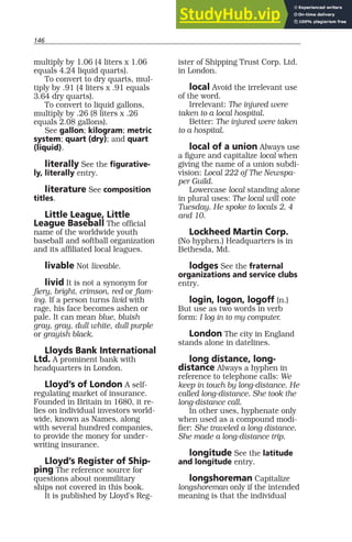 146
multiply by 1.06 (4 liters x 1.06
equals 4.24 liquid quarts).
To convert to dry quarts, mul-
tiply by .91 (4 liters x .91 equals
3.64 dry quarts).
To convert to liquid gallons,
multiply by .26 (8 liters x .26
equals 2.08 gallons).
See gallon; kilogram; metric
system; quart (dry); and quart
(liquid).
literally See the figurative-
ly, literally entry.
literature See composition
titles.
Little League, Little
League Baseball The official
name of the worldwide youth
baseball and softball organization
and its affiliated local leagues.
livable Not liveable.
livid It is not a synonym for
fiery, bright, crimson, red or flam-
ing. If a person turns livid with
rage, his face becomes ashen or
pale. It can mean blue, bluish
gray, gray, dull white, dull purple
or grayish black.
Lloyds Bank International
Ltd. A prominent bank with
headquarters in London.
Lloyd’s of London A self-
regulating market of insurance.
Founded in Britain in 1680, it re-
lies on individual investors world-
wide, known as Names, along
with several hundred companies,
to provide the money for under-
writing insurance.
Lloyd’s Register of Ship-
ping The reference source for
questions about nonmilitary
ships not covered in this book.
It is published by Lloyd’s Reg-
ister of Shipping Trust Corp. Ltd.
in London.
local Avoid the irrelevant use
of the word.
Irrelevant: The injured were
taken to a local hospital.
Better: The injured were taken
to a hospital.
local of a union Always use
a figure and capitalize local when
giving the name of a union subdi-
vision: Local 222 of The Newspa-
per Guild.
Lowercase local standing alone
in plural uses: The local will vote
Tuesday. He spoke to locals 2, 4
and 10.
Lockheed Martin Corp.
(No hyphen.) Headquarters is in
Bethesda, Md.
lodges See the fraternal
organizations and service clubs
entry.
login, logon, logoff (n.)
But use as two words in verb
form: I log in to my computer.
London The city in England
stands alone in datelines.
long distance, long-
distance Always a hyphen in
reference to telephone calls: We
keep in touch by long-distance. He
called long-distance. She took the
long-distance call.
In other uses, hyphenate only
when used as a compound modi-
fier: She traveled a long distance.
She made a long-distance trip.
longitude See the latitude
and longitude entry.
longshoreman Capitalize
longshoreman only if the intended
meaning is that the individual
 