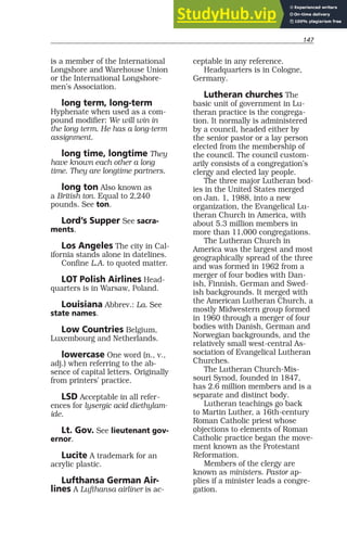 147
is a member of the International
Longshore and Warehouse Union
or the International Longshore-
men’s Association.
long term, long-term
Hyphenate when used as a com-
pound modifier: We will win in
the long term. He has a long-term
assignment.
long time, longtime They
have known each other a long
time. They are longtime partners.
long ton Also known as
a British ton. Equal to 2,240
pounds. See ton.
Lord’s Supper See sacra-
ments.
Los Angeles The city in Cal-
ifornia stands alone in datelines.
Confine L.A. to quoted matter.
LOT Polish Airlines Head-
quarters is in Warsaw, Poland.
Louisiana Abbrev.: La. See
state names.
Low Countries Belgium,
Luxembourg and Netherlands.
lowercase One word (n., v.,
adj.) when referring to the ab-
sence of capital letters. Originally
from printers’ practice.
LSD Acceptable in all refer-
ences for lysergic acid diethylam-
ide.
Lt. Gov. See lieutenant gov-
ernor.
Lucite A trademark for an
acrylic plastic.
Lufthansa German Air-
lines A Lufthansa airliner is ac-
ceptable in any reference.
Headquarters is in Cologne,
Germany.
Lutheran churches The
basic unit of government in Lu-
theran practice is the congrega-
tion. It normally is administered
by a council, headed either by
the senior pastor or a lay person
elected from the membership of
the council. The council custom-
arily consists of a congregation’s
clergy and elected lay people.
The three major Lutheran bod-
ies in the United States merged
on Jan. 1, 1988, into a new
organization, the Evangelical Lu-
theran Church in America, with
about 5.3 million members in
more than 11,000 congregations.
The Lutheran Church in
America was the largest and most
geographically spread of the three
and was formed in 1962 from a
merger of four bodies with Dan-
ish, Finnish, German and Swed-
ish backgrounds. It merged with
the American Lutheran Church, a
mostly Midwestern group formed
in 1960 through a merger of four
bodies with Danish, German and
Norwegian backgrounds, and the
relatively small west-central As-
sociation of Evangelical Lutheran
Churches.
The Lutheran Church-Mis-
souri Synod, founded in 1847,
has 2.6 million members and is a
separate and distinct body.
Lutheran teachings go back
to Martin Luther, a 16th-century
Roman Catholic priest whose
objections to elements of Roman
Catholic practice began the move-
ment known as the Protestant
Reformation.
Members of the clergy are
known as ministers. Pastor ap-
plies if a minister leads a congre-
gation.
 