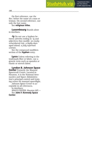 148
On first reference, use the
Rev. before the name of a man or
woman. On second reference, use
only the last name.
See religious titles.
Luxembourg Stands alone
in datelines.
-ly Do not use a hyphen be-
tween adverbs ending in -ly and
adjectives they modify: an easily
remembered rule, a badly dam-
aged island, a fully informed
woman.
See the compound modifiers
section of the hyphen entry.
Lycra Unless referring to the
trademark fiber or fabric, use a
generic term such as spandex or
elastic or stretch fabric.
Lyndon B. Johnson Space
Center Formerly the Manned
Spacecraft Center. Located in
Houston, it is the National Aero-
nautics and Space Administra-
tion’s principal control and train-
ing center for manned spaceflight.
Johnson Space Center is ac-
ceptable in all references.
In datelines:
SPACE CENTER, Houston (AP) —
See John F. Kennedy Space
Center.
 