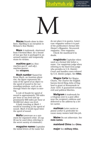 Macau Stands alone in date-
lines. (Spelling is an exception to
Webster’s New World.)
Mace A trademark, shortened
from Chemical Mace, for a brand
of tear gas that is packaged in an
aerosol canister and temporarily
stuns its victims.
machine gun (n.) But:
machine-gun (v. and adj.),
machine-gunner.
See weapons.
Mach number Named for
Ernst Mach, an Austrian physi-
cist, the figure represents the
ratio of the speed of an object to
the speed of sound in the sur-
rounding medium, such as air,
through which the object is mov-
ing.
A rule of thumb for speed of
sound is approximately 750 miles
per hour at sea level and ap-
proximately 660 miles per hour at
30,000 feet above sea level.
A body traveling at Mach 1
would be traveling at the speed of
sound. Mach 2 would equal twice
the speed of sound.
Mafia Lowercase as a syn-
onym for organized crime. (A cap
M can be used when referring to
the secret society of criminals.)
magazine names Capitalize
the initial letters of the name but
do not place it in quotes. Lower-
case magazine unless it is part
of the publication’s formal title:
Harper’s Magazine, Newsweek
magazine, Time magazine.
Check the masthead if in
doubt.
magistrate Capitalize when
used as a formal title before a
name. Use magistrate judge when
referring to the fixed-term judge
who presides in U.S. District
Court and handles cases referred
by U.S. district judges. See titles.
Magna Carta Not Magna
Charta. The charter the English
barons forced King John of Eng-
land to grant at Runnymede in
June 1215. It guaranteed certain
civil and political liberties.
Mailgram A trademark for
a telegram sent to a post office
near the recipient’s address and
delivered to the address by a let-
ter carrier.
mailman Letter carrier or
postal worker is preferable be-
cause many women hold this job.
Maine Do not abbreviate. See
state names.
mainland China See China.
major See military titles.
M
 