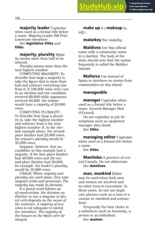 150
majority leader Capitalize
when used as a formal title before
a name: Majority Leader Bill Frist.
Lowercase elsewhere.
See legislative titles and
titles.
majority, plurality Major-
ity means more than half of an
amount.
Plurality means more than the
next highest number.
COMPUTING MAJORITY: To
describe how large a majority is,
take the figure that is more than
half and subtract everything else
from it: If 100,000 votes were cast
in an election and one candidate
received 60,000 while opponents
received 40,000, the winner
would have a majority of 20,000
votes.
COMPUTING PLURALITY:
To describe how large a plural-
ity is, take the highest number
and subtract from it the next
highest number: If, in the elec-
tion example above, the second-
place finisher had 25,000 votes,
the winner’s plurality would be
35,000 votes.
Suppose, however, that no
candidate in this example had a
majority. If the first-place finisher
had 40,000 votes and the sec-
ond-place finisher had 30,000,
for example, the leader’s plurality
would be 10,000 votes.
USAGE: When majority and
plurality are used alone, they take
singular verbs and pronouns: The
majority has made its decision.
If a plural word follows an
of construction, the decision on
whether to use a singular or plu-
ral verb depends on the sense of
the sentence: A majority of two
votes is not adequate to control
the committee. The majority of
the houses on the block were de-
stroyed.
make up (v.) makeup (n.,
adj.)
malarkey Not malarky.
Maldives Use this official
name with a community name
in a dateline. The body of the
story should note that the nation
frequently is called the Maldive
Islands.
Mallorca Use instead of
Spain in datelines on stories from
communities on this island.
manageable
manager Capitalize when
used as a formal title before a
name: General Manager Dick
O’Connell.
Do not capitalize in job de-
scriptions such as equipment
manager John Smith.
See titles.
managing editor Capitalize
when used as a formal title before
a name.
See titles.
Manitoba A province of cen-
tral Canada. Do not abbreviate.
See datelines.
man, mankind Either
may be used when both men
and women are involved and
no other term is convenient. In
these cases, do not use dupli-
cate phrases such as a man or a
woman or mankind and woman-
kind.
Frequently the best choice is
a substitute such as humanity, a
person or an individual.
See women.
 