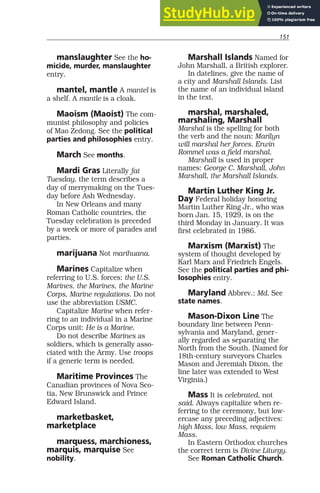 151
manslaughter See the ho-
micide, murder, manslaughter
entry.
mantel, mantle A mantel is
a shelf. A mantle is a cloak.
Maoism (Maoist) The com-
munist philosophy and policies
of Mao Zedong. See the political
parties and philosophies entry.
March See months.
Mardi Gras Literally fat
Tuesday, the term describes a
day of merrymaking on the Tues-
day before Ash Wednesday.
In New Orleans and many
Roman Catholic countries, the
Tuesday celebration is preceded
by a week or more of parades and
parties.
marijuana Not marihuana.
Marines Capitalize when
referring to U.S. forces: the U.S.
Marines, the Marines, the Marine
Corps, Marine regulations. Do not
use the abbreviation USMC.
Capitalize Marine when refer-
ring to an individual in a Marine
Corps unit: He is a Marine.
Do not describe Marines as
soldiers, which is generally asso-
ciated with the Army. Use troops
if a generic term is needed.
Maritime Provinces The
Canadian provinces of Nova Sco-
tia, New Brunswick and Prince
Edward Island.
marketbasket,
marketplace
marquess, marchioness,
marquis, marquise See
nobility.
Marshall Islands Named for
John Marshall, a British explorer.
In datelines, give the name of
a city and Marshall Islands. List
the name of an individual island
in the text.
marshal, marshaled,
marshaling, Marshall
Marshal is the spelling for both
the verb and the noun: Marilyn
will marshal her forces. Erwin
Rommel was a field marshal.
Marshall is used in proper
names: George C. Marshall, John
Marshall, the Marshall Islands.
Martin Luther King Jr.
Day Federal holiday honoring
Martin Luther King Jr., who was
born Jan. 15, 1929, is on the
third Monday in January. It was
first celebrated in 1986.
Marxism (Marxist) The
system of thought developed by
Karl Marx and Friedrich Engels.
See the political parties and phi-
losophies entry.
Maryland Abbrev.: Md. See
state names.
Mason-Dixon Line The
boundary line between Penn-
sylvania and Maryland, gener-
ally regarded as separating the
North from the South. (Named for
18th-century surveyors Charles
Mason and Jeremiah Dixon, the
line later was extended to West
Virginia.)
Mass It is celebrated, not
said. Always capitalize when re-
ferring to the ceremony, but low-
ercase any preceding adjectives:
high Mass, low Mass, requiem
Mass.
In Eastern Orthodox churches
the correct term is Divine Liturgy.
See Roman Catholic Church.
 