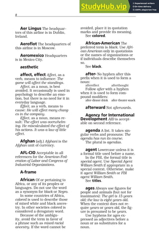 8
Aer Lingus The headquar-
ters of this airline is in Dublin,
Ireland.
Aeroflot The headquarters of
this airline is in Moscow.
Aeromexico Headquarters
is in Mexico City.
aesthetic
affect, effect Affect, as a
verb, means to influence: The
game will affect the standings.
Affect, as a noun, is best
avoided. It occasionally is used in
psychology to describe an emo-
tion, but there is no need for it in
everyday language.
Effect, as a verb, means to
cause: He will effect many chang-
es in the company.
Effect, as a noun, means re-
sult: The effect was overwhelm-
ing. He miscalculated the effect of
his actions. It was a law of little
effect.
Afghan (adj.) Afghani is the
Afghan unit of currency.
AFL-CIO Acceptable in all
references for the American Fed-
eration of Labor and Congress of
Industrial Organizations.
A-frame
African Of or pertaining to
Africa, or any of its peoples or
languages. Do not use the word
as a synonym for black or Negro.
In some countries of Africa,
colored is used to describe those
of mixed white and black ances-
try. In other societies colored is
considered a derogatory word.
Because of the ambigu-
ity, avoid the term in favor of
a phrase such as mixed racial
ancestry. If the word cannot be
avoided, place it in quotation
marks and provide its meaning.
See colored.
African-American The
preferred term is black. Use Afri-
can-American only in quotations
or the names of organizations or
if individuals describe themselves
so.
See black.
after- No hyphen after this
prefix when it is used to form a
noun:
aftereffect afterthought
Follow after with a hyphen
when it is used to form com-
pound modifiers:
after-dinner drink after-theater snack
afterward Not afterwards.
Agency for International
Development AID is accept-
able on second reference.
agenda A list. It takes sin-
gular verbs and pronouns: The
agenda has run its course.
The plural is agendas.
agent Lowercase unless it is
a formal title used before a name.
In the FBI, the formal title is
special agent. Use Special Agent
William Smith if appropriate in a
special context. Otherwise, make
it agent William Smith or FBI
agent William Smith.
See titles.
ages Always use figures for
people and animals (but not for
inanimates): The girl is 15 years
old; the law is eight years old.
When the context does not re-
quire years or years old, the fig-
ure is presumed to be years.
Use hyphens for ages ex-
pressed as adjectives before a
noun or as substitutes for a
noun.
 