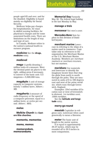 153
people aged 65 and over, and for
the disabled. Eligibility is based
mainly on eligibility for Social
Security.
Medicare helps pay charges
for hospitalization, for stays
in skilled nursing facilities, for
physician’s charges and for some
associated health costs. There are
limitations on the length of stay
and type of care.
In Canada, Medicare refers to
the nation’s national health in-
surance program.
medicine See the drugs,
medicine entry.
medieval
mega- A prefix denoting 1
million units of a measure. Move
the decimal point six places to the
right, adding zeros if necessary,
to convert to the basic unit: 5.5
megatons = 5,500,000 tons.
megabyte A unit of storage
capacity in computer systems,
loosely 1 million bytes. Abbrev.:
MB.
megahertz A measure of
radio frequency or the speed of
a computer processor, equal to a
million hertz, or cycles per sec-
ond. Abbrev.: MHz.
melee
Melkite Church See East-
ern Rite churches.
memento, mementos
memo, memos
memorandum,
memorandums
Memorial Day Formerly
May 30. The federal legal holiday
is the last Monday in May.
menage a trois
menswear Not men’s wear.
Mercedes-Benz Note hy-
phen in this division of Daim-
lerChrysler.
merchant marine Lower-
case in referring to the ships of a
nation used in commerce. Capi-
talize only in references to the
organization the Merchant Marine
or the U.S. Merchant Marine
Academy. Members are merchant
mariners or merchant crewmen,
but not marines.
meridians Use numerals
and lowercase to identify the
imaginary locater lines that ring
the globe from north to south
through the poles. They are mea-
sured in units of 0 to 180 degrees
east and west of the prime merid-
ian, which runs through Green-
wich, England.
Examples: 33rd meridian (if lo-
cation east or west of Greenwich
is obvious), 1st meridian west,
100th meridian.
See the latitude and longi-
tude entry.
merry-go-round
messiah Capitalize in reli-
gious uses. Lowercase when used
generically to mean a liberator.
meter The basic unit of
length in the metric system.
It is equal to approximately
39.37 inches, which may be
rounded off to 39.5 inches in
most comparisons.
 