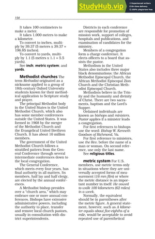 154
It takes 100 centimeters to
make a meter.
It takes 1,000 meters to make
a kilometer.
To convert to inches, multi-
ply by 39.37 (5 meters x 39.37 =
196.85 inches).
To convert to yards, multi-
ply by 1.1 (5 meters x 1.1 = 5.5
yards).
See inch; metric system; and
yards.
Methodist churches The
term Methodist originated as a
nickname applied to a group of
18th-century Oxford University
students known for their method-
ical application to Scripture study
and prayer.
The principal Methodist body
in the United States is the United
Methodist Church, which also
has some member conferences
outside the United States. It was
formed in 1968 by the merger
of the Methodist Church and
the Evangelical United Brethren
Church. It has about 10 million
members.
The government of the United
Methodist Church follows a
stratified pattern from the Gen-
eral Conference through several
intermediate conferences down to
the local congregation.
The General Conference,
which meets every four years, has
final authority in all matters. Its
members, half lay and half clergy,
are elected by the annual confer-
ences.
A Methodist bishop presides
over a “church area,” which may
embrace one or more annual con-
ferences. Bishops have extensive
administrative powers, including
the authority to place, transfer
and remove local church pastors,
usually in consultation with dis-
trict superintendents.
Districts in each conference
are responsible for promotion of
mission work, support of colleges,
hospitals and publications, and
examination of candidates for the
ministry.
Members of a congregation
form a charge conference. It
elects officers to a board that as-
sists the pastor.
Methodism in the United
States also includes three major
black denominations: the African
Methodist Episcopal Church, the
African Methodist Episcopal Zion
Church and the Christian Meth-
odist Episcopal Church.
Methodists believe in the Trin-
ity and the humanity and divinity
of Christ. There are two sacra-
ments, baptism and the Lord’s
Supper.
Ordained individuals are
known as bishops and ministers.
Pastor applies if a minister leads
a congregation.
For first references to bishops
use the word: Bishop W. Kenneth
Goodson of Richmond, Va.
For first reference to ministers,
use the Rev. before the name of a
man or woman. On second refer-
ence, use only the last name.
See religious titles.
metric system For U.S.
members, use metric terms only
in situations where they are uni-
versally accepted forms of mea-
surement (16 mm film) or where
the metric distance is an impor-
tant number in itself: He vowed
to walk 100 kilometers (62 miles)
in a week.
Normally, the equivalent
should be in parentheses after
the metric figure. A general state-
ment, however, such as A kilome-
ter equals about five-eighths of a
mile, would be acceptable to avoid
repeated use of parenthetical
 