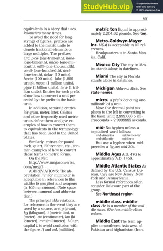 155
equivalents in a story that uses
kilometers many times.
To avoid the need for long
strings of figures, prefixes are
added to the metric units to
denote fractional elements or
large multiples. The prefixes
are: pico- (one-trillionth), nano-
(one-billionth), micro- (one-mil-
lionth), milli- (one-thousandth),
centi- (one-hundredth), deci-
(one-tenth), deka- (10 units),
hecto- (100 units), kilo- (1,000
units), mega- (1 million units),
giga- (1 billion units), tera- (1 tril-
lion units). Entries for each prefix
show how to convert a unit pre-
ceded by the prefix to the basic
unit.
In addition, separate entries
for gram, meter, liter, Celsius
and other frequently used metric
units define them and give ex-
amples of how to convert them
to equivalents in the terminology
that has been used in the United
States.
Similarly, entries for pound,
inch, quart, Fahrenheit, etc., con-
tain examples of how to convert
these terms to metric forms.
On the Net:
http://www.megaconverter.
com/mega2.
ABBREVIATIONS: The ab-
breviation mm for millimeter is
acceptable in references to film
widths (8 mm film) and weapons
(a 105 mm cannon). (Note space
between numeral and abbrevia-
tion.)
The principal abbreviations,
for reference in the event they are
used by a source, are: g (gram),
kg (kilogram), t (metric ton), m
(meter), cm (centimeter), km (ki-
lometer), mm (millimeter), L (liter,
capital L to avoid confusion with
the figure 1) and mL (milliliter).
metric ton Equal to approxi-
mately 2,204.62 pounds. See ton.
Metro-Goldwyn-Mayer
Inc. MGM is acceptable in all ref-
erences.
Headquarters is in Santa Mon-
ica, Calif.
Mexico City The city in Mex-
ico stands alone in datelines.
Miami The city in Florida
stands alone in datelines.
Michigan Abbrev.: Mich. See
state names.
micro- A prefix denoting one-
millionth of a unit.
Move the decimal point six
places to the left in converting to
the basic unit: 2,999,888.5 mi-
croseconds = 2.9998885 seconds.
mid- No hyphen unless a
capitalized word follows:
mid-America midsemester
mid-Atlantic midterm
But use a hyphen when mid-
precedes a figure: mid-30s.
Middle Ages A.D. 476 to
approximately A.D. 1450.
Middle Atlantic States As
defined by the U.S. Census Bu-
reau, they are New Jersey, New
York and Pennsylvania.
Less formal references often
consider Delaware part of the
group.
See Northeast region.
middle class, middle-
class He is a member of the mid-
dle class. She has middle-class
values.
Middle East The term ap-
plies to southwest Asia west of
Pakistan and Afghanistan (Iran,
 