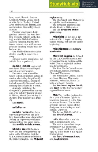 156
Iraq, Israel, Kuwait, Jordan,
Lebanon, Oman, Qatar, Saudi
Arabia, Syria, Turkey, United
Arab Emirates and Yemen), and
northeastern Africa (Egypt and
Sudan).
Popular usage once distin-
guished between the Near East
(the westerly nations in the list-
ing) and the Middle East (the
easterly nations), but the two
terms now overlap, with current
practice favoring Middle East for
both areas.
Use Middle East unless Near
East is used by a source in a
story.
Mideast is also acceptable, but
Middle East is preferred.
middle initials In general,
use them. They are an integral
part of a person’s name.
Particular care should be
taken to include middle initials in
stories where they help identify
a specific individual. Examples
include casualty lists and stories
naming the accused in a crime.
A middle initial may be
dropped if a person does not use
one or is publicly known without
it: Mickey Mantle (not Mickey C.),
the Rev. Billy Graham (not Billy
F.).
See names.
middleman
middle names Use them
only with people who are pub-
licly known that way (James Earl
Jones), or to prevent confusion
with people of the same name.
See middle initials; names.
Middle West Definitions
vary, but the term generally ap-
plies to the 12 states that the
U.S. Census Bureau includes in
the Midwest region. See Midwest
region entry.
The shortened form Midwest is
acceptable in all references.
The forms for adjectives are
Middle Western, Midwestern.
See the directions and re-
gions entry.
midnight Do not put a 12
in front of it. It is part of the day
that is ending, not the one that is
beginning.
midshipman See military
academies.
Midwest region As defined
by the U.S. Census Bureau, the
region (previously designated the
North Central region) is broken
into two divisions.
The East North Central states
are Indiana, Illinois, Michigan,
Ohio and Wisconsin.
The West North Central states
are Iowa, Kansas, Minnesota,
Missouri, Nebraska, North Da-
kota and South Dakota.
See Northeast region; South;
and West for the bureau’s other
regional breakdowns.
MiG The i in this designation
for a type of Russian fighter is
lowercase because it is the Rus-
sian word for and. The initials
are from the last names of the
designers, Arten Mikoyan and
Mikhail Gurevich.
The forms: MiG-19, MiG-21s.
See aircraft names.
mile Also called a statute
mile, it equals 5,280 feet.
The metric equivalent is ap-
proximately 1.6 kilometers.
To convert to kilometers, mul-
tiply by 1.6 (5 miles x 1.6 equals
8 kilometers).
See foot; kilometer; knot;
and nautical mile.
 