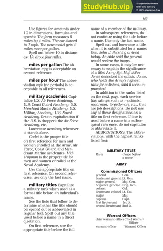 157
Use figures for amounts under
10 in dimensions, formulas and
speeds: The farm measures 5
miles by 4 miles. The car slowed
to 7 mph. The new model gets 4
miles more per gallon.
Spell out below 10 in distanc-
es: He drove four miles.
miles per gallon The ab-
breviation mpg is acceptable on
second reference.
miles per hour The abbre-
viation mph (no periods) is ac-
ceptable in all references.
military academies Capi-
talize U.S. Air Force Academy,
U.S. Coast Guard Academy, U.S.
Merchant Marine Academy, U.S.
Military Academy, U.S. Naval
Academy. Retain capitalization if
the U.S. is dropped: the Air Force
Academy, etc.
Lowercase academy whenever
it stands alone.
Cadet is the proper title
on first reference for men and
women enrolled at the Army, Air
Force, Coast Guard and Mer-
chant Marine academies. Mid-
shipman is the proper title for
men and women enrolled at the
Naval Academy.
Use the appropriate title on
first reference. On second refer-
ence, use only the last name.
military titles Capitalize
a military rank when used as a
formal title before an individual’s
name.
See the lists that follow to de-
termine whether the title should
be spelled out or abbreviated in
regular text. Spell out any title
used before a name in a direct
quotation.
On first reference, use the
appropriate title before the full
name of a member of the military.
In subsequent references, do
not continue using the title before
a name. Use only the last name.
Spell out and lowercase a title
when it is substituted for a name:
Gen. John J. Pershing arrived
today. An aide said the general
would review the troops.
In some cases, it may be nec-
essary to explain the significance
of a title: Army Sgt. Maj. John
Jones described the attack. Jones,
who holds the Army’s highest
rank for enlistees, said it was un-
provoked.
In addition to the ranks listed
on the next page, each service
has ratings such as machinist,
radarman, torpedoman, etc., that
are job descriptions. Do not use
any of these designations as a
title on first reference. If one is
used before a name in a subse-
quent reference, do not capitalize
or abbreviate it.
ABBREVIATIONS: The abbre-
viations, with the highest ranks
listed first:
MILITARY TITLES
Rank Usage before
a name
ARMY
Commissioned Officers
general Gen.
lieutenant general Lt. Gen.
major general Maj. Gen.
brigadier general Brig. Gen.
colonel Col.
lieutenant colonel Lt. Col.
major Maj.
captain Capt.
first lieutenant 1st Lt.
second lieutenant 2nd Lt.
Warrant Officers
chief warrant officer Chief Warrant
Officer
warrant officer Warrant Officer
 