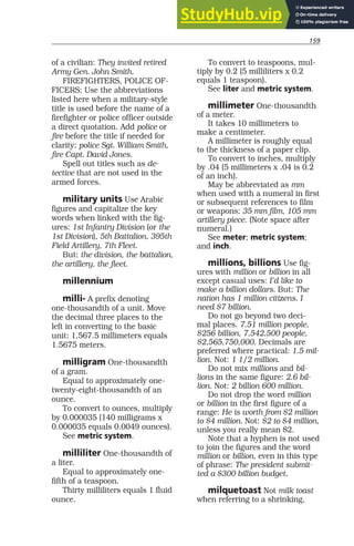 159
of a civilian: They invited retired
Army Gen. John Smith.
FIREFIGHTERS, POLICE OF-
FICERS: Use the abbreviations
listed here when a military-style
title is used before the name of a
firefighter or police officer outside
a direct quotation. Add police or
fire before the title if needed for
clarity: police Sgt. William Smith,
fire Capt. David Jones.
Spell out titles such as de-
tective that are not used in the
armed forces.
military units Use Arabic
figures and capitalize the key
words when linked with the fig-
ures: 1st Infantry Division (or the
1st Division), 5th Battalion, 395th
Field Artillery, 7th Fleet.
But: the division, the battalion,
the artillery, the fleet.
millennium
milli- A prefix denoting
one-thousandth of a unit. Move
the decimal three places to the
left in converting to the basic
unit: 1,567.5 millimeters equals
1.5675 meters.
milligram One-thousandth
of a gram.
Equal to approximately one-
twenty-eight-thousandth of an
ounce.
To convert to ounces, multiply
by 0.000035 (140 milligrams x
0.000035 equals 0.0049 ounces).
See metric system.
milliliter One-thousandth of
a liter.
Equal to approximately one-
fifth of a teaspoon.
Thirty milliliters equals 1 fluid
ounce.
To convert to teaspoons, mul-
tiply by 0.2 (5 milliliters x 0.2
equals 1 teaspoon).
See liter and metric system.
millimeter One-thousandth
of a meter.
It takes 10 millimeters to
make a centimeter.
A millimeter is roughly equal
to the thickness of a paper clip.
To convert to inches, multiply
by .04 (5 millimeters x .04 is 0.2
of an inch).
May be abbreviated as mm
when used with a numeral in first
or subsequent references to film
or weapons: 35 mm film, 105 mm
artillery piece. (Note space after
numeral.)
See meter; metric system;
and inch.
millions, billions Use fig-
ures with million or billion in all
except casual uses: I’d like to
make a billion dollars. But: The
nation has 1 million citizens. I
need $7 billion.
Do not go beyond two deci-
mal places. 7.51 million people,
$256 billion, 7,542,500 people,
$2,565,750,000. Decimals are
preferred where practical: 1.5 mil-
lion. Not: 1 1/2 million.
Do not mix millions and bil-
lions in the same figure: 2.6 bil-
lion. Not: 2 billion 600 million.
Do not drop the word million
or billion in the first figure of a
range: He is worth from $2 million
to $4 million. Not: $2 to $4 million,
unless you really mean $2.
Note that a hyphen is not used
to join the figures and the word
million or billion, even in this type
of phrase: The president submit-
ted a $300 billion budget.
milquetoast Not milk toast
when referring to a shrinking,
 