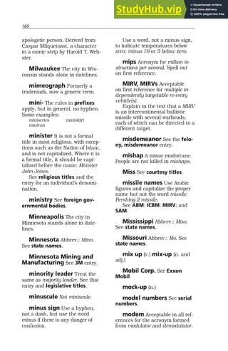 160
apologetic person. Derived from
Caspar Milquetoast, a character
in a comic strip by Harold T. Web-
ster.
Milwaukee The city in Wis-
consin stands alone in datelines.
mimeograph Formerly a
trademark, now a generic term.
mini- The rules in prefixes
apply, but in general, no hyphen.
Some examples:
miniseries miniskirt
minivan
minister It is not a formal
title in most religions, with excep-
tions such as the Nation of Islam,
and is not capitalized. Where it is
a formal title, it should be capi-
talized before the name: Minister
John Jones.
See religious titles and the
entry for an individual’s denomi-
nation.
ministry See foreign gov-
ernmental bodies.
Minneapolis The city in
Minnesota stands alone in date-
lines.
Minnesota Abbrev.: Minn.
See state names.
Minnesota Mining and
Manufacturing See 3M entry.
minority leader Treat the
same as majority leader. See that
entry and legislative titles.
minuscule Not miniscule.
minus sign Use a hyphen,
not a dash, but use the word
minus if there is any danger of
confusion.
Use a word, not a minus sign,
to indicate temperatures below
zero: minus 10 or 5 below zero.
mips Acronym for million in-
structions per second. Spell out
on first reference.
MIRV, MIRVs Acceptable
on first reference for multiple in-
dependently targetable re-entry
vehicle(s).
Explain in the text that a MIRV
is an intercontinental ballistic
missile with several warheads,
each of which can be directed to a
different target.
misdemeanor See the felo-
ny, misdemeanor entry.
mishap A minor misfortune.
People are not killed in mishaps.
Miss See courtesy titles.
missile names Use Arabic
figures and capitalize the proper
name but not the word missile:
Pershing 2 missile.
See ABM; ICBM; MIRV; and
SAM.
Mississippi Abbrev.: Miss.
See state names.
Missouri Abbrev.: Mo. See
state names.
mix up (v.) mix-up (n. and
adj.)
Mobil Corp. See Exxon
Mobil.
mock-up (n.)
model numbers See serial
numbers.
modem Acceptable in all ref-
erences for the acronym formed
from modulator and demodulator.
 