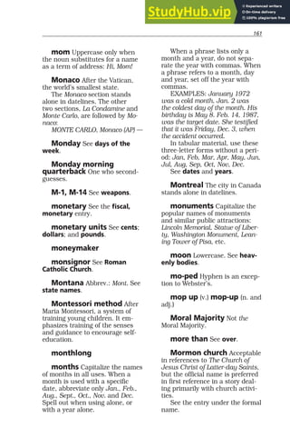 161
mom Uppercase only when
the noun substitutes for a name
as a term of address: Hi, Mom!
Monaco After the Vatican,
the world’s smallest state.
The Monaco section stands
alone in datelines. The other
two sections, La Condamine and
Monte Carlo, are followed by Mo-
naco:
MONTE CARLO, Monaco (AP) —
Monday See days of the
week.
Monday morning
quarterback One who second-
guesses.
M-1, M-14 See weapons.
monetary See the fiscal,
monetary entry.
monetary units See cents;
dollars; and pounds.
moneymaker
monsignor See Roman
Catholic Church.
Montana Abbrev.: Mont. See
state names.
Montessori method After
Maria Montessori, a system of
training young children. It em-
phasizes training of the senses
and guidance to encourage self-
education.
monthlong
months Capitalize the names
of months in all uses. When a
month is used with a specific
date, abbreviate only Jan., Feb.,
Aug., Sept., Oct., Nov. and Dec.
Spell out when using alone, or
with a year alone.
When a phrase lists only a
month and a year, do not sepa-
rate the year with commas. When
a phrase refers to a month, day
and year, set off the year with
commas.
EXAMPLES: January 1972
was a cold month. Jan. 2 was
the coldest day of the month. His
birthday is May 8. Feb. 14, 1987,
was the target date. She testified
that it was Friday, Dec. 3, when
the accident occurred.
In tabular material, use these
three-letter forms without a peri-
od: Jan, Feb, Mar, Apr, May, Jun,
Jul, Aug, Sep, Oct, Nov, Dec.
See dates and years.
Montreal The city in Canada
stands alone in datelines.
monuments Capitalize the
popular names of monuments
and similar public attractions:
Lincoln Memorial, Statue of Liber-
ty, Washington Monument, Lean-
ing Tower of Pisa, etc.
moon Lowercase. See heav-
enly bodies.
mo-ped Hyphen is an excep-
tion to Webster’s.
mop up (v.) mop-up (n. and
adj.)
Moral Majority Not the
Moral Majority.
more than See over.
Mormon church Acceptable
in references to The Church of
Jesus Christ of Latter-day Saints,
but the official name is preferred
in first reference in a story deal-
ing primarily with church activi-
ties.
See the entry under the formal
name.
 