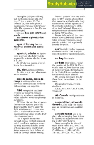 9
Examples: A 5-year-old boy,
but the boy is 5 years old. The
boy, 7, has a sister, 10. The
woman, 26, has a daughter 2
months old. The race is for 3-year-
olds. The woman is in her 30s (no
apostrophe).
See also boy; girl; infant; and
youth.
See comma in punctuation
guidelines.
ages of history See the
historical periods and events
entry.
agnostic, atheist An agnos-
tic is a person who believes it is
impossible to know whether there
is a God.
An atheist is a person who be-
lieves there is no God.
aid, aide Aid is assistance.
An aide is a person who serves
as an assistant.
aide-de-camp, aides-de-
camp A military officer who
serves as assistant and confiden-
tial secretary to a superior.
AIDS Acceptable in all ref-
erences for acquired immune
deficiency syndrome, sometimes
called acquired immunodeficiency
syndrome.
AIDS is a disease that weakens
the immune system, gradually
destroying the body’s ability to
fight infections and certain can-
cers. It is caused by human im-
munodeficiency virus, or HIV. (HIV
virus is redundant.)
HIV is spread most often
through sexual contact; contami-
nated needles or syringes shared
by drug abusers; infected blood
or blood products; and from in-
fected women to their babies at
birth or through breast feeding.
Several types of tests are avail-
able for HIV. One is a blood test
that looks for antibodies the body
has made to defend against HIV.
Other tests look for parts of the
virus itself in blood. Those who
test positive are often described
as being HIV-positive.
People infected with the virus
do not have AIDS until they de-
velop serious symptoms. Many
remain infected but apparently
healthy for years.
ain’t A dialectical or nonstan-
dard contraction. Use it only in
quoted matter or special contexts.
air bag Two words.
air base Two words. Follow
the practice of the U.S. Air Force,
which uses air force base as part
of the proper name for its bases
in the United States and air base
for its installations abroad.
On second reference: the Air
Force base, the air base, or the
base.
Do not abbreviate, even in
datelines:
LACKLAND AIR FORCE BASE,
Texas (AP) —
Air Canada Headquarters is
in Montreal.
air-condition, air-condi-
tioned (v. and adj.) The nouns
are: air conditioner, air condition-
ing.
aircraft names Use a hy-
phen when changing from letters
to figures; no hyphen when add-
ing a letter after figures.
Some examples for aircraft
often in the news: B-1, BAC-111,
C-5A, DC-10, FH-227, F-15 Eagle,
F-16 Falcon, L-1011, MiG-21,
Tu-144, 727-100C, 747, 747B,
 