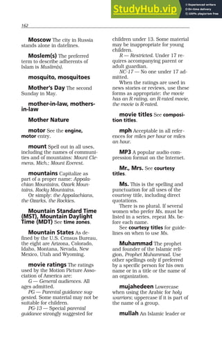 162
Moscow The city in Russia
stands alone in datelines.
Moslem(s) The preferred
term to describe adherents of
Islam is Muslim(s).
mosquito, mosquitoes
Mother’s Day The second
Sunday in May.
mother-in-law, mothers-
in-law
Mother Nature
motor See the engine,
motor entry.
mount Spell out in all uses,
including the names of communi-
ties and of mountains: Mount Cle-
mens, Mich.; Mount Everest.
mountains Capitalize as
part of a proper name: Appala-
chian Mountains, Ozark Moun-
tains, Rocky Mountains.
Or simply: the Appalachians,
the Ozarks, the Rockies.
Mountain Standard Time
(MST), Mountain Daylight
Time (MDT) See time zones.
Mountain States As de-
fined by the U.S. Census Bureau,
the eight are Arizona, Colorado,
Idaho, Montana, Nevada, New
Mexico, Utah and Wyoming.
movie ratings The ratings
used by the Motion Picture Asso-
ciation of America are:
G — General audiences. All
ages admitted.
PG — Parental guidance sug-
gested. Some material may not be
suitable for children.
PG-13 — Special parental
guidance strongly suggested for
children under 13. Some material
may be inappropriate for young
children.
R — Restricted. Under 17 re-
quires accompanying parent or
adult guardian.
NC-17 — No one under 17 ad-
mitted.
When the ratings are used in
news stories or reviews, use these
forms as appropriate: the movie
has an R rating, an R-rated movie,
the movie is R-rated.
movie titles See composi-
tion titles.
mph Acceptable in all refer-
ences for miles per hour or miles
an hour.
MP3 A popular audio com-
pression format on the Internet.
Mr., Mrs. See courtesy
titles.
Ms. This is the spelling and
punctuation for all uses of the
courtesy title, including direct
quotations.
There is no plural. If several
women who prefer Ms. must be
listed in a series, repeat Ms. be-
fore each name.
See courtesy titles for guide-
lines on when to use Ms.
Muhammad The prophet
and founder of the Islamic reli-
gion, Prophet Muhammad. Use
other spellings only if preferred
by a specific person for his own
name or in a title or the name of
an organization.
mujahedeen Lowercase
when using the Arabic for holy
warriors; uppercase if it is part of
the name of a group.
mullah An Islamic leader or
 