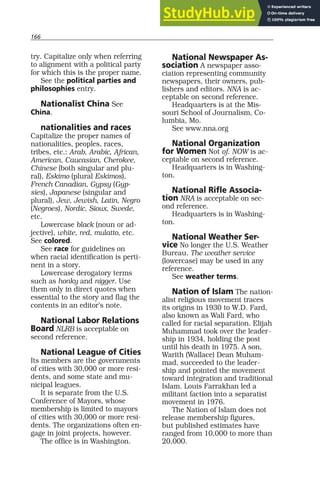 166
try. Capitalize only when referring
to alignment with a political party
for which this is the proper name.
See the political parties and
philosophies entry.
Nationalist China See
China.
nationalities and races
Capitalize the proper names of
nationalities, peoples, races,
tribes, etc.: Arab, Arabic, African,
American, Caucasian, Cherokee,
Chinese (both singular and plu-
ral), Eskimo (plural Eskimos),
French Canadian, Gypsy (Gyp-
sies), Japanese (singular and
plural), Jew, Jewish, Latin, Negro
(Negroes), Nordic, Sioux, Swede,
etc.
Lowercase black (noun or ad-
jective), white, red, mulatto, etc.
See colored.
See race for guidelines on
when racial identification is perti-
nent in a story.
Lowercase derogatory terms
such as honky and nigger. Use
them only in direct quotes when
essential to the story and flag the
contents in an editor’s note.
National Labor Relations
Board NLRB is acceptable on
second reference.
National League of Cities
Its members are the governments
of cities with 30,000 or more resi-
dents, and some state and mu-
nicipal leagues.
It is separate from the U.S.
Conference of Mayors, whose
membership is limited to mayors
of cities with 30,000 or more resi-
dents. The organizations often en-
gage in joint projects, however.
The office is in Washington.
National Newspaper As-
sociation A newspaper asso-
ciation representing community
newspapers, their owners, pub-
lishers and editors. NNA is ac-
ceptable on second reference.
Headquarters is at the Mis-
souri School of Journalism, Co-
lumbia, Mo.
See www.nna.org
National Organization
for Women Not of. NOW is ac-
ceptable on second reference.
Headquarters is in Washing-
ton.
National Rifle Associa-
tion NRA is acceptable on sec-
ond reference.
Headquarters is in Washing-
ton.
National Weather Ser-
vice No longer the U.S. Weather
Bureau. The weather service
(lowercase) may be used in any
reference.
See weather terms.
Nation of Islam The nation-
alist religious movement traces
its origins in 1930 to W.D. Fard,
also known as Wali Fard, who
called for racial separation. Elijah
Muhammad took over the leader-
ship in 1934, holding the post
until his death in 1975. A son,
Warith (Wallace) Dean Muham-
mad, succeeded to the leader-
ship and pointed the movement
toward integration and traditional
Islam. Louis Farrakhan led a
militant faction into a separatist
movement in 1976.
The Nation of Islam does not
release membership figures,
but published estimates have
ranged from 10,000 to more than
20,000.
 