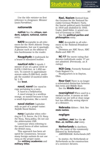 167
Use the title minister on first
reference to clergymen: Minister
Louis Farrakhan.
nationwide
native See the citizen, resi-
dent, subject, national, native
entry.
NATO Acceptable in all refer-
ences for the North Atlantic Treaty
Organization, but use it sparingly.
A phrase such as the alliance is
less burdensome to the reader.
Naugahyde A trademark for
a brand of simulated leather.
nautical mile It equals 1
minute of arc of a great circle or
6,076.11549 feet, or 1,852 me-
ters. To convert to approximate
statute miles (5,280 feet), multi-
ply the number of nautical miles
by 1.15.
See knot.
naval, navel Use naval in
copy pertaining to a navy.
A navel is a bellybutton.
A navel orange is a seedless
orange, so named because it has
a small depression, like a navel.
naval station Capitalize
only as part of a proper name:
Norfolk Naval Station.
navy Capitalize when refer-
ring to U.S. forces: the U.S. Navy,
the Navy, Navy policy. Do not use
the abbreviation USN.
Lowercase when referring to
the naval forces of other nations:
the British navy.
This approach has been ad-
opted for consistency, because
many foreign nations do not use
navy as the proper name.
See military academies and
military titles.
Nazi, Nazism Derived from
the German for the National So-
cialist German Workers’ Party,
the fascist political party founded
in 1919 and abolished in 1945.
Under Adolf Hitler, it seized con-
trol of Germany in 1933.
See the political parties and
philosophies entry.
NBC Acceptable in all refer-
ences to the National Broadcast-
ing Co.
Divisions are NBC News, NBC
Radio and NBC-TV.
NC-17 The movie rating that
denotes individuals under 17 are
not admitted. (Previously, an X
rating.)
NCR Corp. Formerly National
Cash Register Co.
Headquarters is in Dayton,
Ohio.
Near East There is no longer
a substantial distinction between
this term and Middle East.
See the Middle East entry.
nearsighted When used in a
medical sense, it means an indi-
vidual can see well at close range
but has difficulty seeing objects
at a distance.
Nebraska Abbrev.: Neb. See
state names.
negligee
neither...nor See the ei-
ther...or, neither...nor entry.
Netherlands In datelines,
give the name of the community
followed by Netherlands:
AMSTERDAM, Netherlands (AP)
—
In stories: the Netherlands or
Netherlands as the construction
of a sentence dictates.
 