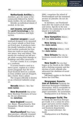 168
Netherlands Antilles In
datelines, give the name of the
community followed by Nether-
lands Antilles. Do not abbreviate.
Identify an individual island, if
needed, in the text.
net income, net profit
See profit terminology in the
Business Guidelines and Style
section.
neutron weapon A small
warhead designed to be mounted
on a Lance missile or fired from
an 8-inch gun. It produces twice
the deadly radiation of older, tac-
tical nuclear warheads but less
than one-tenth as much explo-
sive power, heat and fallout. This
means the warhead can kill peo-
ple while causing little damage to
buildings and other structures.
It is not a bomb. It is a weapon
or a warhead.
If neutron bomb is used in a
direct quote, explain in a subse-
quent paragraph that the war-
head would be fired on a missile
or from artillery and not dropped,
like a bomb, from a plane.
The weapon officially is known
as an enhanced radiation weap-
on.
Nevada Abbrev.: Nev. See
state names.
New Brunswick One of the
three Maritime Provinces of Cana-
da. Do not abbreviate.
See datelines.
New England Connecti-
cut, Maine, Massachusetts, New
Hampshire, Rhode Island and
Vermont.
Newfoundland This Cana-
dian province, officially renamed
Newfoundland and Labrador in
2001, comprises the island of
Newfoundland and the mainland
section of Labrador. Do not ab-
breviate.
In datelines, use Newfound-
land after the names of all cities
and towns. Specify in the text
whether the community is on the
island or in Labrador.
See datelines.
New Hampshire Abbrev.:
N.H. See state names.
New Jersey Abbrev.: N.J.
See state names.
New Mexico Abbrev.: N.M.
See state names.
New Orleans The city in
Louisiana stands alone in date-
lines.
New South The era that
began in the South in the 1960s
with a thriving economy and the
election of state officials who
advocated the abolition of racial
segregation.
Old South applies to the South
before the Civil War.
Newspaper Associa-
tion of America Formerly the
American Newspaper Publishers
Association. NAA is acceptable in
second reference. Also the news-
paper association, the association.
Headquarters is in Vienna, Va.
Newspaper Guild, The
Formerly the American Newspa-
per Guild, it is a union for news-
paper and news service employ-
ees, generally those in the news
and business departments.
On second reference: the
Guild.
Headquarters is in Washing-
ton.
 