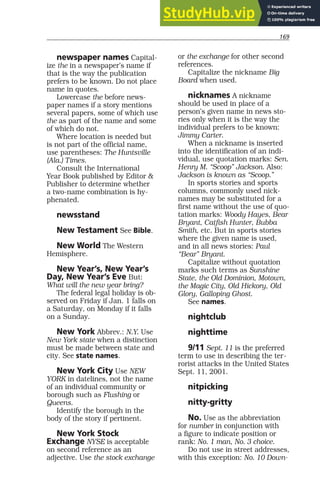 169
newspaper names Capital-
ize the in a newspaper’s name if
that is the way the publication
prefers to be known. Do not place
name in quotes.
Lowercase the before news-
paper names if a story mentions
several papers, some of which use
the as part of the name and some
of which do not.
Where location is needed but
is not part of the official name,
use parentheses: The Huntsville
(Ala.) Times.
Consult the International
Year Book published by Editor &
Publisher to determine whether
a two-name combination is hy-
phenated.
newsstand
New Testament See Bible.
New World The Western
Hemisphere.
New Year’s, New Year’s
Day, New Year’s Eve But:
What will the new year bring?
The federal legal holiday is ob-
served on Friday if Jan. 1 falls on
a Saturday, on Monday if it falls
on a Sunday.
New York Abbrev.: N.Y. Use
New York state when a distinction
must be made between state and
city. See state names.
New York City Use NEW
YORK in datelines, not the name
of an individual community or
borough such as Flushing or
Queens.
Identify the borough in the
body of the story if pertinent.
New York Stock
Exchange NYSE is acceptable
on second reference as an
adjective. Use the stock exchange
or the exchange for other second
references.
Capitalize the nickname Big
Board when used.
nicknames A nickname
should be used in place of a
person’s given name in news sto-
ries only when it is the way the
individual prefers to be known:
Jimmy Carter.
When a nickname is inserted
into the identification of an indi-
vidual, use quotation marks: Sen.
Henry M. “Scoop” Jackson. Also:
Jackson is known as “Scoop.”
In sports stories and sports
columns, commonly used nick-
names may be substituted for a
first name without the use of quo-
tation marks: Woody Hayes, Bear
Bryant, Catfish Hunter, Bubba
Smith, etc. But in sports stories
where the given name is used,
and in all news stories: Paul
“Bear” Bryant.
Capitalize without quotation
marks such terms as Sunshine
State, the Old Dominion, Motown,
the Magic City, Old Hickory, Old
Glory, Galloping Ghost.
See names.
nightclub
nighttime
9/11 Sept. 11 is the preferred
term to use in describing the ter-
rorist attacks in the United States
Sept. 11, 2001.
nitpicking
nitty-gritty
No. Use as the abbreviation
for number in conjunction with
a figure to indicate position or
rank: No. 1 man, No. 3 choice.
Do not use in street addresses,
with this exception: No. 10 Down-
 