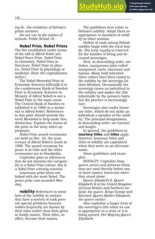 170
ing St., the residence of Britain’s
prime minister.
Do not use in the names of
schools: Public School 19.
Nobel Prize, Nobel Prizes
The five established under terms
of the will of Alfred Nobel are:
Nobel Peace Prize, Nobel Prize
in chemistry, Nobel Prize in
literature, Nobel Prize in phys-
ics, Nobel Prize in physiology or
medicine. (Note the capitalization
styles.)
The Nobel Memorial Prize in
Economic Sciences (officially it is
the cumbersome Bank of Sweden
Prize in Economic Sciences in
Memory of Alfred Nobel) is not a
Nobel Prize in the same sense.
The Central Bank of Sweden es-
tablished it in 1968 as a memo-
rial to Alfred Nobel. References
to this prize should include the
word Memorial to help make this
distinction. Explain the status of
the prize in the story when ap-
propriate.
Nobel Prize award ceremonies
are held on Dec. 10, the anni-
versary of Alfred Nobel’s death in
1896. The award ceremony for
peace is in Oslo and the other
ceremonies are in Stockholm.
Capitalize prize in references
that do not mention the category:
He is a Nobel Prize winner. She is
a Nobel Prize-winning scientist.
Lowercase prize when not
linked with the word Nobel: The
peace prize was awarded Mon-
day.
nobility References to mem-
bers of the nobility in nations
that have a system of rank pres-
ent special problems because
nobles frequently are known by
their titles rather than their given
or family names. Their titles, in
effect, become their names.
The guidelines here relate to
Britain’s nobility. Adapt them as
appropriate to members of nobil-
ity in other nations.
Orders of rank among British
nobility begin with the royal fam-
ily. The term royalty is reserved
for the families of living and de-
ceased sovereigns.
Next, in descending order, are
dukes, marquesses (also called
marquises), earls, viscounts and
barons. Many hold inherited
titles; others have been raised to
the nobility by the sovereign for
their lifetimes. Occasionally the
sovereign raises an individual to
the nobility and makes the title
inheritable by the person’s heirs,
but the practice is increasingly
rare.
Sovereigns also confer honor-
ary titles, which do not make an
individual a member of the nobil-
ity. The principal designations,
in descending order, are baronet
and knight.
In general, the guidelines in
courtesy titles and titles apply.
However, honorary titles and
titles of nobility are capitalized
when they serve as an alternate
name.
Some guidelines and exam-
ples:
ROYALTY: Capitalize king,
queen, prince and princess when
they are used directly before one
or more names; lowercase when
they stand alone:
Queen Elizabeth II, Queen
Elizabeth II of the United Kingdom
of Great Britain and Northern Ire-
land, the queen. Kings George and
Edward. Queen Mother Elizabeth,
the queen mother.
Also capitalize a longer form of
the sovereign’s title when its use
is appropriate in a story or it is
being quoted: Her Majesty Queen
Elizabeth.
 