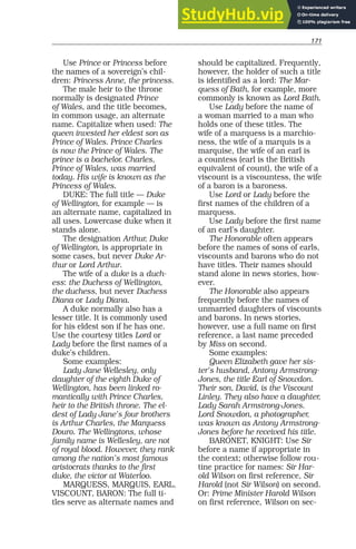171
Use Prince or Princess before
the names of a sovereign’s chil-
dren: Princess Anne, the princess.
The male heir to the throne
normally is designated Prince
of Wales, and the title becomes,
in common usage, an alternate
name. Capitalize when used: The
queen invested her eldest son as
Prince of Wales. Prince Charles
is now the Prince of Wales. The
prince is a bachelor. Charles,
Prince of Wales, was married
today. His wife is known as the
Princess of Wales.
DUKE: The full title — Duke
of Wellington, for example — is
an alternate name, capitalized in
all uses. Lowercase duke when it
stands alone.
The designation Arthur, Duke
of Wellington, is appropriate in
some cases, but never Duke Ar-
thur or Lord Arthur.
The wife of a duke is a duch-
ess: the Duchess of Wellington,
the duchess, but never Duchess
Diana or Lady Diana.
A duke normally also has a
lesser title. It is commonly used
for his eldest son if he has one.
Use the courtesy titles Lord or
Lady before the first names of a
duke’s children.
Some examples:
Lady Jane Wellesley, only
daughter of the eighth Duke of
Wellington, has been linked ro-
mantically with Prince Charles,
heir to the British throne. The el-
dest of Lady Jane’s four brothers
is Arthur Charles, the Marquess
Douro. The Wellingtons, whose
family name is Wellesley, are not
of royal blood. However, they rank
among the nation’s most famous
aristocrats thanks to the first
duke, the victor at Waterloo.
MARQUESS, MARQUIS, EARL,
VISCOUNT, BARON: The full ti-
tles serve as alternate names and
should be capitalized. Frequently,
however, the holder of such a title
is identified as a lord: The Mar-
quess of Bath, for example, more
commonly is known as Lord Bath.
Use Lady before the name of
a woman married to a man who
holds one of these titles. The
wife of a marquess is a marchio-
ness, the wife of a marquis is a
marquise, the wife of an earl is
a countess (earl is the British
equivalent of count), the wife of a
viscount is a viscountess, the wife
of a baron is a baroness.
Use Lord or Lady before the
first names of the children of a
marquess.
Use Lady before the first name
of an earl’s daughter.
The Honorable often appears
before the names of sons of earls,
viscounts and barons who do not
have titles. Their names should
stand alone in news stories, how-
ever.
The Honorable also appears
frequently before the names of
unmarried daughters of viscounts
and barons. In news stories,
however, use a full name on first
reference, a last name preceded
by Miss on second.
Some examples:
Queen Elizabeth gave her sis-
ter’s husband, Antony Armstrong-
Jones, the title Earl of Snowdon.
Their son, David, is the Viscount
Linley. They also have a daughter,
Lady Sarah Armstrong-Jones.
Lord Snowdon, a photographer,
was known as Antony Armstrong-
Jones before he received his title.
BARONET, KNIGHT: Use Sir
before a name if appropriate in
the context; otherwise follow rou-
tine practice for names: Sir Har-
old Wilson on first reference, Sir
Harold (not Sir Wilson) on second.
Or: Prime Minister Harold Wilson
on first reference, Wilson on sec-
 