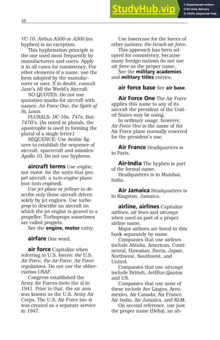 10
VC-10. Airbus A300 or A300 (no
hyphen) is an exception.
This hyphenation principle is
the one used most frequently by
manufacturers and users. Apply
it in all cases for consistency. For
other elements of a name, use the
form adopted by the manufac-
turer or user. If in doubt, consult
Jane’s All the World’s Aircraft.
NO QUOTES: Do not use
quotation marks for aircraft with
names: Air Force One, the Spirit of
St. Louis.
PLURALS: DC-10s, 747s. But:
747B’s. (As noted in plurals, the
apostrophe is used in forming the
plural of a single letter.)
SEQUENCE: Use Arabic fig-
ures to establish the sequence of
aircraft, spacecraft and missiles:
Apollo 10. Do not use hyphens.
aircraft terms Use engine,
not motor, for the units that pro-
pel aircraft: a twin-engine plane
(not twin engined).
Use jet plane or jetliner to de-
scribe only those aircraft driven
solely by jet engines. Use turbo-
prop to describe an aircraft on
which the jet engine is geared to a
propeller. Turboprops sometimes
are called propjets.
See the engine, motor entry.
airfare One word.
air force Capitalize when
referring to U.S. forces: the U.S.
Air Force, the Air Force, Air Force
regulations. Do not use the abbre-
viation USAF.
Congress established the
Army Air Forces (note the s) in
1941. Prior to that, the air arm
was known as the U.S. Army Air
Corps. The U.S. Air Force (no s)
was created as a separate service
in 1947.
Use lowercase for the forces of
other nations: the Israeli air force.
This approach has been ad-
opted for consistency, because
many foreign nations do not use
air force as the proper name.
See the military academies
and military titles entries.
air force base See air base.
Air Force One The Air Force
applies this name to any of its
aircraft the president of the Unit-
ed States may be using.
In ordinary usage, however,
Air Force One is the name of the
Air Force plane normally reserved
for the president’s use.
Air France Headquarters is
in Paris.
Air-India The hyphen is part
of the formal name.
Headquarters is in Mumbai,
India.
Air Jamaica Headquarters is
in Kingston, Jamaica.
airline, airlines Capitalize
airlines, air lines and airways
when used as part of a proper
airline name.
Major airlines are listed in this
book separately by name.
Companies that use airlines
include Alitalia, American, Conti-
nental, Hawaiian, Iberia, Japan,
Northwest, Southwest, and
United.
Companies that use airways
include British, JetBlue,Qantas
and US.
Companies that use none of
these include Aer Lingus, Aero-
mexico, Air Canada, Air France,
Air-India, Air Jamaica, and KLM.
On second reference, use just
the proper name (Delta), an ab-
 