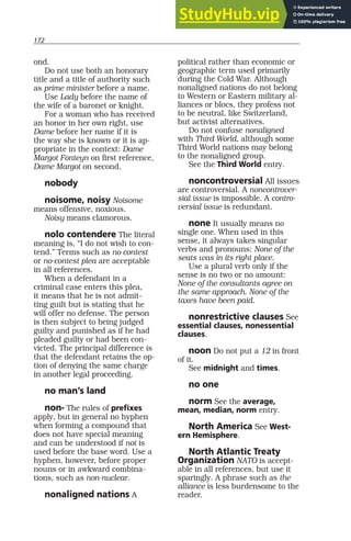 172
ond.
Do not use both an honorary
title and a title of authority such
as prime minister before a name.
Use Lady before the name of
the wife of a baronet or knight.
For a woman who has received
an honor in her own right, use
Dame before her name if it is
the way she is known or it is ap-
propriate in the context: Dame
Margot Fonteyn on first reference,
Dame Margot on second.
nobody
noisome, noisy Noisome
means offensive, noxious.
Noisy means clamorous.
nolo contendere The literal
meaning is, “I do not wish to con-
tend.” Terms such as no contest
or no-contest plea are acceptable
in all references.
When a defendant in a
criminal case enters this plea,
it means that he is not admit-
ting guilt but is stating that he
will offer no defense. The person
is then subject to being judged
guilty and punished as if he had
pleaded guilty or had been con-
victed. The principal difference is
that the defendant retains the op-
tion of denying the same charge
in another legal proceeding.
no man’s land
non- The rules of prefixes
apply, but in general no hyphen
when forming a compound that
does not have special meaning
and can be understood if not is
used before the base word. Use a
hyphen, however, before proper
nouns or in awkward combina-
tions, such as non-nuclear.
nonaligned nations A
political rather than economic or
geographic term used primarily
during the Cold War. Although
nonaligned nations do not belong
to Western or Eastern military al-
liances or blocs, they profess not
to be neutral, like Switzerland,
but activist alternatives.
Do not confuse nonaligned
with Third World, although some
Third World nations may belong
to the nonaligned group.
See the Third World entry.
noncontroversial All issues
are controversial. A noncontrover-
sial issue is impossible. A contro-
versial issue is redundant.
none It usually means no
single one. When used in this
sense, it always takes singular
verbs and pronouns: None of the
seats was in its right place.
Use a plural verb only if the
sense is no two or no amount:
None of the consultants agree on
the same approach. None of the
taxes have been paid.
nonrestrictive clauses See
essential clauses, nonessential
clauses.
noon Do not put a 12 in front
of it.
See midnight and times.
no one
norm See the average,
mean, median, norm entry.
North America See West-
ern Hemisphere.
North Atlantic Treaty
Organization NATO is accept-
able in all references, but use it
sparingly. A phrase such as the
alliance is less burdensome to the
reader.
 