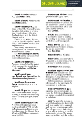 173
North Carolina Abbrev.:
N.C. See state names.
North Dakota Abbrev.: N.D.
See state names.
Northeast region As de-
fined by the U.S. Census Bureau,
the nine-state region is broken
into two divisions — the New
England states and the Middle
Atlantic states.
Connecticut, Maine, Massa-
chusetts, New Hampshire, Rhode
Island and Vermont are the New
England states.
New Jersey, New York and
Pennsylvania are classified as the
Middle Atlantic states.
See Midwest region; South;
and West for the bureau’s other
regional breakdowns.
Northern Ireland Use
Northern Ireland after the names
of all communities in datelines.
See datelines and United
Kingdom.
north, northern,
northeast, northwest See the
directions and regions entry.
Northrop Grumman
Corp. Headquarters is in Los
Angeles.
North Slope The portion of
Alaska north of Brooks Range,
a string of mountains extending
across the northern part of the
state.
North Warning System
A system of long-range radar
stations along the 70th parallel
in North America. Previous sys-
tem, known as the Distant Early
Warning (DEW) line, was deacti-
vated in 1985.
Northwest Airlines Head-
quarters is in Eagan, Minn.
Northwest Territories A
territorial section of Canada. Do
not abbreviate. Use in datelines
after the names of all cities and
towns in the territory.
See Canada.
nouns The abbreviation n.
is used in this book to identify
the spelling of the noun forms of
words frequently misspelled.
Nova Scotia One of the
three Maritime Provinces of Cana-
da. Do not abbreviate.
See datelines.
November See months.
Novocain A trademark for a
drug used as a local anesthetic. It
also may be called procaine.
nowadays Not nowdays.
Nuclear Regulatory Com-
mission This commission has
taken over the regulatory func-
tions previously performed by the
Atomic Energy Commission.
NRC is acceptable on second
reference, but the agency or the
commission is preferred.
nuclear terminology In
reporting on nuclear energy, in-
clude the definitions of appropri-
ate terms, especially those related
to radiation.
core The part of a nuclear re-
actor that contains its fissionable
fuel. In a reactor core, atoms of
fuel, such as uranium, are split.
This releases energy in the form
of heat which, in turn, is used to
boil water for steam. The steam
powers a turbine, and the turbine
 