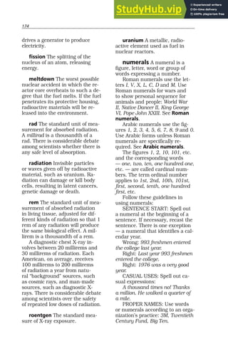 174
drives a generator to produce
electricity.
fission The splitting of the
nucleus of an atom, releasing
energy.
meltdown The worst possible
nuclear accident in which the re-
actor core overheats to such a de-
gree that the fuel melts. If the fuel
penetrates its protective housing,
radioactive materials will be re-
leased into the environment.
rad The standard unit of mea-
surement for absorbed radiation.
A millirad is a thousandth of a
rad. There is considerable debate
among scientists whether there is
any safe level of absorption.
radiation Invisible particles
or waves given off by radioactive
material, such as uranium. Ra-
diation can damage or kill body
cells, resulting in latent cancers,
genetic damage or death.
rem The standard unit of mea-
surement of absorbed radiation
in living tissue, adjusted for dif-
ferent kinds of radiation so that 1
rem of any radiation will produce
the same biological effect. A mil-
lirem is a thousandth of a rem.
A diagnostic chest X-ray in-
volves between 20 millirems and
30 millirems of radiation. Each
American, on average, receives
100 millirems to 200 millirems
of radiation a year from natu-
ral “background” sources, such
as cosmic rays, and man-made
sources, such as diagnostic X-
rays. There is considerable debate
among scientists over the safety
of repeated low doses of radiation.
roentgen The standard mea-
sure of X-ray exposure.
uranium A metallic, radio-
active element used as fuel in
nuclear reactors.
numerals A numeral is a
figure, letter, word or group of
words expressing a number.
Roman numerals use the let-
ters I, V, X, L, C, D and M. Use
Roman numerals for wars and
to show personal sequence for
animals and people: World War
II, Native Dancer II, King George
VI, Pope John XXIII. See Roman
numerals.
Arabic numerals use the fig-
ures 1, 2, 3, 4, 5, 6, 7, 8, 9 and 0.
Use Arabic forms unless Roman
numerals are specifically re-
quired. See Arabic numerals.
The figures 1, 2, 10, 101, etc.
and the corresponding words
— one, two, ten, one hundred one,
etc. — are called cardinal num-
bers. The term ordinal number
applies to 1st, 2nd, 10th, 101st,
first, second, tenth, one hundred
first, etc.
Follow these guidelines in
using numerals:
SENTENCE START: Spell out
a numeral at the beginning of a
sentence. If necessary, recast the
sentence. There is one exception
— a numeral that identifies a cal-
endar year.
Wrong: 993 freshmen entered
the college last year.
Right: Last year 993 freshmen
entered the college.
Right: 1976 was a very good
year.
CASUAL USES: Spell out ca-
sual expressions:
A thousand times no! Thanks
a million. He walked a quarter of
a mile.
PROPER NAMES: Use words
or numerals according to an orga-
nization’s practice: 3M, Twentieth
Century Fund, Big Ten.
 