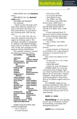 175
FRACTIONS: See the fractions
entry.
DECIMALS: See the decimal
units entry.
FIGURES OR WORDS?
For ordinals:
—Spell out first through ninth
when they indicate sequence in
time or location: first base, the
First Amendment, he was first in
line. Starting with 10th use fig-
ures.
—Use 1st, 2nd, 3rd, 4th, etc.
when the sequence has been as-
signed in forming names. The
principal examples are geograph-
ic, military and political designa-
tions such as 1st Ward, 7th Fleet
and 1st Sgt. See examples in the
separate entries listed below.
For cardinal numbers, consult
the following separate entries:
act numbers latitude and
longitude
addresses mile
ages millions, billions
aircraft names monetary units
amendments to No.
the
Constitution
betting odds page numbers
century parallels
channel percent
chapters political divisions
congressional proportions
districts
course numbers ratios
court decisions recipes
court names room numbers
dates route numbers
decades scene numbers
decimal units serial numbers
dimensions sizes
district spacecraft
designations
earthquakes speeds
election returns telephone
fleet temperatures
formula times
fractions weights
handicaps (sports) years
highway designations
SOME PUNCTUATION AND
USAGE EXAMPLES:
—Act 1, Scene 2
—a 5-year-old girl
—DC-10 but 747B
—a 5-4 court decision
—2nd District Court
—the 1980s, the ’80s
—the House voted 230-205.
(Fewer than 1,000 votes.)
—Jimmy Carter defeated
Gerald Ford 40,827,292 to
39,146,157. (More than 1,000
votes.)
—Carter defeated Ford 10
votes to 2 votes in Little Junction.
(To avoid confusion with ratio.)
—5 cents, $1.05, $650,000,
$2.45 million
—No. 3 choice, but Public
School 3
—0.6 percent, 1 percent, 6.5
percent
—a pay increase of 12 percent
to 15 percent. Or: a pay increase
of between 12 percent and 15
percent
Also: from $12 million to $14
million
—a ratio of 2-to-1, a 2-1 ratio
—a 4-3 score
—(350) 262-4600
—minus 10, zero, 60 degrees
OTHER USES: For uses not
covered by these listings: Spell
out whole numbers below 10, use
figures for 10 and above. Typical
examples: They had three sons
and two daughters. They had a
fleet of 10 station wagons and two
buses.
IN A SERIES: Apply the ap-
propriate guidelines: They had 10
dogs, six cats and 97 hamsters.
They had four four-room houses,
10 three-room houses and 12 10-
room houses.
nuns See sister.
Nuremberg Use this spelling
for the city in Germany, instead
of Nuernberg, in keeping with
widespread practice.
nylon Not a trademark.
 