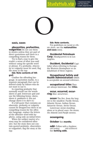 oasis, oases
obscenities, profanities,
vulgarities Do not use them
in stories unless they are part of
direct quotations and there is a
compelling reason for them.
Try to find a way to give the
reader a sense of what was said
without using the specific word
or phrase. If a profanity, obscen-
ity or vulgarity must be used, flag
the story at the top:
Eds: Note contents of 4th
graf.
Confine the offending lan-
guage, in quotation marks, to a
separate paragraph that can be
deleted easily by editors who do
not want to use it.
In reporting profanity that
normally would use the words
damn or god, lowercase god and
use the following forms: damn,
damn it, goddamn it. (Do not
change damn it to darn it.)
If a full quote that contains an
obscenity, profanity or vulgarity
cannot be dropped but there is no
compelling reason for the offen-
sive language, replace the letters
of the offensive word with hy-
phens, using only an initial letter.
When the subject matter of a
story may be considered offen-
sive, but the story does not con-
tain quoted profanity, obscenities
or vulgarities, flag the story at the
top:
Eds: Note contents.
For guidelines on racial or eth-
nic slurs, see the nationalities
and races entry.
Occidental Petroleum
Corp. Headquarters is in Los
Angeles.
Occident, Occidental Capi-
talize when referring to Europe,
the Western Hemisphere or an
inhabitant of these regions.
Occupational Safety and
Health Administration OSHA
is acceptable on second reference.
occupational titles They
are always lowercase. See titles.
occur, occurred, occur-
ring Also: occurrence.
ocean The five, from the larg-
est to the smallest: Pacific Ocean,
Atlantic Ocean, Indian Ocean,
Antarctic Ocean, Arctic Ocean.
Lowercase ocean standing
alone or in plural uses: the ocean,
the Atlantic and Pacific oceans.
oceangoing
October See months.
odd- Follow with a hyphen:
odd-looking odd-numbered
See betting odds.
O
 