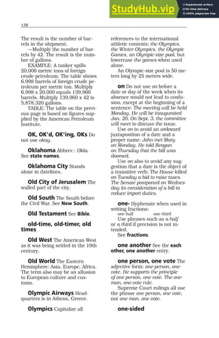 178
The result is the number of bar-
rels in the shipment.
—Multiply the number of bar-
rels by 42. The result is the num-
ber of gallons.
EXAMPLE: A tanker spills
20,000 metric tons of foreign
crude petroleum. The table shows
6.998 barrels of foreign crude pe-
troleum per metric ton. Multiply
6.998 x 20,000 equals 139,960
barrels. Multiply 139,960 x 42 is
5,878,320 gallons.
TABLE: The table on the previ-
ous page is based on figures sup-
plied by the American Petroleum
Institute.
OK, OK’d, OK’ing, OKs Do
not use okay.
Oklahoma Abbrev.: Okla.
See state names.
Oklahoma City Stands
alone in datelines.
Old City of Jerusalem The
walled part of the city.
Old South The South before
the Civil War. See New South.
Old Testament See Bible.
old-time, old-timer, old
times
Old West The American West
as it was being settled in the 19th
century.
Old World The Eastern
Hemisphere: Asia, Europe, Africa.
The term also may be an allusion
to European culture and cus-
toms.
Olympic Airways Head-
quarters is in Athens, Greece.
Olympics Capitalize all
references to the international
athletic contests: the Olympics,
the Winter Olympics, the Olympic
Games, an Olympic-size pool, but
lowercase the games when used
alone.
An Olympic-size pool is 50 me-
ters long by 25 meters wide.
on Do not use on before a
date or day of the week when its
absence would not lead to confu-
sion, except at the beginning of a
sentence: The meeting will be held
Monday. He will be inaugurated
Jan. 20. On Sept. 3, the committee
will meet to discuss the issue.
Use on to avoid an awkward
juxtaposition of a date and a
proper name: John met Mary
on Monday. He told Reagan
on Thursday that the bill was
doomed.
Use on also to avoid any sug-
gestion that a date is the object of
a transitive verb: The House killed
on Tuesday a bid to raise taxes.
The Senate postponed on Wednes-
day its consideration of a bill to
reduce import duties.
one- Hyphenate when used in
writing fractions:
one-half one-third
Use phrases such as a half
or a third if precision is not in-
tended.
See fractions.
one another See the each
other, one another entry.
one person, one vote The
adjective form: one-person, one-
vote. He supports the principle
of one person, one vote. The one-
man, one-vote rule.
Supreme Court rulings all use
the phrase one person, one vote,
not one man, one vote.
one-sided
 